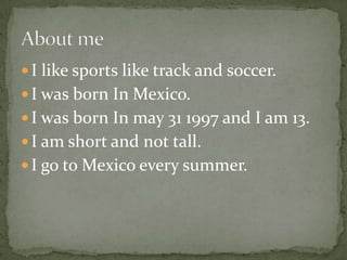 I like sports like track and soccer.I was born In Mexico.I was born In may 31 1997 and I am 13.I am short and not tall.I go to Mexico every summer.About me