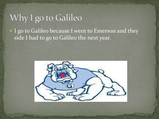 I go to Galileo because I went to Emerson and they side I had to go to Galileo the next year.Why I go to Galileo
