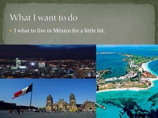 I what to live in México for a little bit.What I want to do