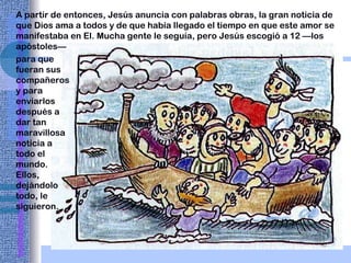 A partir de entonces, Jesús anuncia con palabras obras, la gran noticia de que Dios ama a todos y de que había llegado el tiempo en que este amor se manifestaba en El. Mucha gente le seguía,   pero Jesús escogió a   12 —los   apóstoles—   para que fueran sus compañeros y para enviarlos después a dar tan maravillosa noticia a todo el mundo. Ellos, dejándolo todo, le siguieron. 