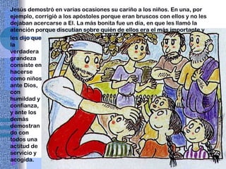 Jesús demostró en varias ocasiones su cariño a los niños. En una, por ejemplo, corrigió a los apóstoles porque eran bruscos con ellos y no les dejaban acercarse a El. La más bonita fue un día, en que les llamó la atención porque discutían sobre quién de ellos era el más importante y les dijo que la verdadera grandeza consiste en hacerse como niños ante Dios, con humildad y confianza, y ante los demás demostrando con todos una actitud de servicio y acogida. 