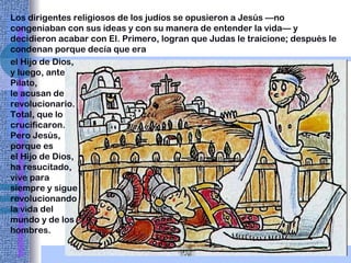 Los dirigentes religiosos de los judíos se opusieron a Jesús —no congeniaban con sus ideas y con su manera de entender la vida— y decidieron acabar con El. Primero, logran que Judas le traicione; después le condenan porque decía que era el Hijo de Dios, y luego, ante Pilato,  le acusan de revolucionario. Total, que lo crucificaron. Pero Jesús, porque es  el Hijo de Dios, ha resucitado, vive para siempre y sigue revolucionando la vida del mundo y de los hombres. 