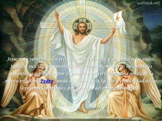 Jesucristo resucitó a los tres días de su muerte y ascendió a los cielos.  Judas se suicidó, arrepentido de su traición, mientras los apóstoles restantes se esparcían por el mundo mediterráneo para predicar la nueva religión;  Pedro, quedó al frente de la Iglesia o comunidad de los creyentes cristianos, por decisión del propio Jesucristo.  