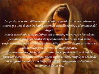 Los pastores se arrodillaron ante el niño y lo adoraron, le contaron a María y a José lo que les había ocurrido aquella noche, y el anuncio del ángel. María escuchaba estas palabras con atención, mientras se fortalecía pensando que Dios estaba dirigiendo todas las cosas. Ella sabía perfectamente donde se encontraba su hijo y a pesar de que estuviera en un humilde pesebre Dios los acompañaba.De esta manera, Jesús, el libertador que el pueblo de Israel había esperado durante tanto tiempo, nació en un establo, muy lejos del brillo de los grandes palacios y los festejos que comúnmente rodeaban el nacimiento de un rey.