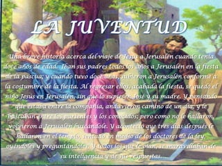 LA JUVENTUDUna breve historia acerca del viaje de Jesús a Jerusalén cuando tenía doce años de edad.  Iban sus padres todos los años a Jerusalén en la fiesta de la pascua; y cuando tuvo doce años, subieron a Jerusalén conforme a la costumbre de la fiesta. Al regresar ellos, acabada la fiesta, se quedó el niño Jesús en Jerusalén, sin que lo supiesen José y su madre. Y pensando que estaba entre la compañía, anduvieron camino de un día; y le buscaban entre los parientes y los conocidos; pero como no le hallaron, volvieron a Jerusalén buscándole. Y aconteció que tres días después le hallaron en el templo, sentado en medio de los doctores de la ley, oyéndoles y preguntándoles. Y todos los que le oían, se maravillaban de su inteligencia y de sus respuestas. 