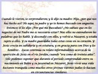 Cuando le vieron, se sorprendieron; y le dijo su madre: Hijo, ¿por qué nos has hecho así? He aquí, tu padre y yo te hemos buscado con angustia. Entonces él les dijo: ¿Por qué me buscabais? ¿No sabíais que en los negocios de mi Padre me es necesario estar? Mas ellos no entendieron las palabras que les habló. Y descendió con ellos, y volvió a Nazaret, y estaba sujeto a ellos. Y su madre guardaba todas estas cosas en su corazón. Y Jesús crecía en sabiduría y en estatura, y en gracia para con Dios y los hombres .  Lucas continúa su relato informándonos acerca de la aparición de Jesús en el río Jordán, cuando “era como de treinta años”. Sólo podemos suponer que durante el período comprendido entre su nacimiento en Belén y su juventud en Nazaret, Jesús vivió una vida bastante tranquila como muchos otros jóvenes varones judíos lo hacían en circunstancias similares.