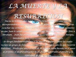 LA MUERTE Y LA RESURRECIONHacia los treinta años inició Jesucristo su breve actividad pública incorporándose a las predicaciones de su primo, Juan el Bautista.  Tras escuchar sus sermones, Jesús se hizo bautizar en el río Jordán, momento en que Juan le señaló como encarnación del Mesías prometido por Dios a Abraham.   Juan fue pronto detenido y ejecutado por Herodes Antipas, lanzándose Jesucristo a continuar su predicación.Se dirigió fundamentalmente a las masas populares, entre las cuales reclutó un grupo de fieles adeptos (los doce apóstoles), con los que recorrió Palestina.   Predicaba una revisión de la religión judía basada en el amor al prójimo, el desprendimiento de los bienes materiales, el perdón y la esperanza de vida eterna.