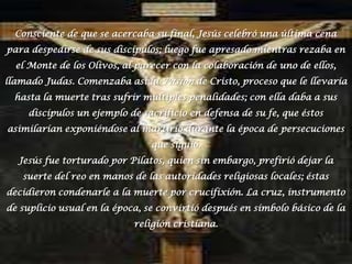 Consciente de que se acercaba su final, Jesús celebró una última cena para despedirse de sus discípulos; luego fue apresado mientras rezaba en el Monte de los Olivos, al parecer con la colaboración de uno de ellos, llamado Judas. Comenzaba así la Pasión de Cristo, proceso que le llevaría hasta la muerte tras sufrir múltiples penalidades; con ella daba a sus discípulos un ejemplo de sacrificio en defensa de su fe, que éstos asimilarían exponiéndose al martirio durante la época de persecuciones que siguió.Jesús fue torturado por Pilatos, quien sin embargo, prefirió dejar la suerte del reo en manos de las autoridades religiosas locales; éstas decidieron condenarle a la muerte por crucifixión. La cruz, instrumento de suplicio usual en la época, se convirtió después en símbolo básico de la religión cristiana.
