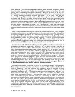 there, however, it is distributed throughout countless books, booklets, pamphlets and the
like. From the Christian side, I had at first expected my research to involve a slow and
painful search through obscure ancient documents. This did not prove to be the case.
Once I began to look for the truth, I was practically overwhelmed by a veritable avalanche
of Christian studies all leading to the same conclusion: That St. Paul, a man who had
never met Jesus (pbuh) personally, and the author of the majority of the books of the New
Testament, had seriously corrupted the teachings of Jesus (pbuh) and substituted them
with his own “version” of Christianity totally in opposition to that which Jesus (pbuh) and
his apostles had taught their followers. I was astounded to see that even with the many
thousands of Christian publications, from eminent Christian scholars, which, to one
degree or another readily admit these facts, still, Christianity as a whole is all but ignorant
of these matters. I therefore undertook to collect this information into a series of articles
which were published on a very limited scale inside the university I was studying at at the
time.

  After having completed these articles I decided to collect them into one handy reference
with the core information having being collected from external sources but having been
reorganized into what I believe to be a more intuitive and useful order. In some cases, I
have found myself unable to improve upon the wording and layout of other authors, so I
have shamelessly copied their words almost verbatim. However, I believe that such
straight copying has been confined to less than 5% of the content of this book and has
been restricted to the writings of the first four of the aforementioned authors as well as
Shaik Muhammad Al-Uthaimeen. Once again, credit where credit is due.

  Countless thousands of books have been published by Christian scholars on the topic of
the various contradictions in the Bible. It has been my experience, however, that most of
these books have gone one of two different routes: Either they try to (1) Reconcile every
single discrepancy through abstraction and so forth, and when they are presented with two
conflicting versions of one story in the Bible they simply choose the one they personally
prefer and claim the other was a scribal error, or (2) They claim that Jesus (pbuh) was no
more than a legend and a myth, and that the Bible, the apostles, and even Jesus himself
were only figments of someone’s imagination. This book, however, goes a different
route, that of Islam and the holy Qur’an. In this book it is demonstrated that Jesus (pbuh)
was indeed a true prophet of God but that his message was corrupted by those who came
after him for personal gain. It also demonstrates how the Bible, even after all of this
tampering, still contains the message of Jesus (pbuh) for those who truly place the words
of Jesus (pbuh) above those of all of mankind without exception.

  I do not deceive myself. This book will never be the definitive answer to all questions.
There are just too many Christian sects for one book to be able to address the beliefs of
them all. However, I hope that this book will at least get people to think and get them
interested enough that they may go out, read the Bible and the Qur’an carefully, and seek
knowledge for themselves. If I manage to accomplish this then I have done my job.
There are many other things I would like to say but I must keep the size of this book
under some semblance of control. I have therefore spent most of my efforts speaking
about comparative religion between Islam and Christianity in order to prove the
truthfulness of the affirmations of the Qur’an and that it was indeed sent by the same God
that sent Jesus (pbuh). If I could add one more chapter I would probably speak in a little
more detail about the Dead Sea Scrolls, as well as about Islam and science and discuss
some of the scientific statements made in the Qur’an which are only beginning to be
verified today (By independent non-Muslim scientists). Anyone wishing to obtain further
information on this topic, however, will find the following books to be extremely useful
and informative:


10 What did Jesus really say?
 
