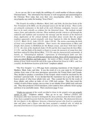 As we can see, this is not simply the ramblings of a small number of obscure crackpot
Christian-haters. This information has become so well recognized and acknowledged in
the Christian West today that even their own encyclopedias affirm it. Grolier’s
encyclopedia says under the heading “Jesus Christ”:

  “The Gospels According to Matthew, Mark, Luke, and John, the first four books of the
New Testament of the Bible, are the principal sources for the life of Jesus. These works
are primarily testimonies to the faith of the early Christian community, however, and
have to be used critically as evidence for the historical Jesus. The methods include
source, form, and redaction criticism...These methods provide criteria to sift through the
redaction and tradition and reconstruct the message and the mission of the historical
Jesus...Application of the critical methods described above reveals that the gospel
tradition apparently started originally with Jesus' baptism by John the Baptist (Matt.
3:13-17; Mark 1:9-11; Luke 3:21-22; John 1:29-34). The stories concerning the birth
of Jesus were probably later additions. These stories--the annunciations to Mary and
Joseph, their journey to Bethlehem for the Roman census, and Jesus' birth there (Luke
2:1-7); the visits of the shepherds (Luke 2:8-20) and the three magi from the East (Matt.
2:1-12); and the flight of the family to Egypt to escape the massacre of young boys that
had been ordered by King Herod (Matt. 2:13-23)--may be characterized conveniently, if
loosely, as “Christological midrash,” expressions of Christological faith cast into
narrative form. If there are ANY factual elements in them, these will be found among the
items on which Matthew and Luke agree: the names of Mary, Joseph, and Jesus; the
dating of Jesus' birth toward the end of the reign of Herod the Great (d. 4 BC); and, less
certainly, the Bethlehem location of the birth” (emphasis added).

   “The Five Gospels,” is a 550 page book containing translations of the Gospels of
Matthew, Mark, Luke, and John. It was the result of a six year study by 24 Christian
scholars from some of the most prestigious universities the United States and Canada.
They decided to produce a translation of the Gospels which would be uncolored by the
translator’s personal faith. It was decided that this translation was to give the reader an
honest picture of what Jesus (pbuh) truly said. They scanned the text for the words of
Jesus (pbuh), and collect an index of over 1,500 such sayings. They then tested the
validity of each of these sayings, one at a time, to see whether Jesus (pbuh) truly said each
one. They then produced a fresh translation, color-coded to show authentic Jesuit sayings
and those of an unreliable nature. Their conclusion (page 5) was:

   “Eighty-two percent of the words ascribed to Jesus in the gospels were not actually
spoken by him.” (emphasis added). They go on to say: “biblical scholars and
theologians alike have learned to distinguish the Jesus of history from the Christ of faith.
It has been a painful lesson for both the church and scholarship. The distinction between
the two figures is the difference between a historical person who lived in a particular
time and place...and a figure who has been assigned a mythical role, in which he
descends from heaven to rescue humankind and, of course, eventually returns there.”




100 What did Jesus really say?
 
