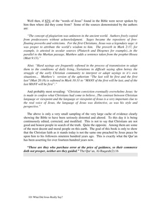 Well then, if 82% of the “words of Jesus” found in the Bible were never spoken by
him then where did they come from? Some of the sources demonstrated by the authors
are:

   “The concept of plagiarism was unknown in the ancient world. Authors freely copied
from predecessors without acknowledgment. Sages became the repository of free-
floating proverbs and witticisms. For the first Christians, Jesus was a legendary sage: it
was proper to attribute the world’s wisdom to him. The proverb in Mark 2:17, for
example, is attested in secular sources (Plutarch and Diogenes for example)...in the
parallel to the Markan passage, Matthew adds a sentence taken from the prophet Hosea
(Matt 9:13).”

   Also: “Hard sayings are frequently softened in the process of transmission to adapt
them to the conditions of daily living...Variations in difficult saying often betray the
struggle of the early Christian community to interpret or adapt sayings to it’s own
situations... Matthew’s version of the aphorism “The last will be first and the first
last”(Matt 20:16) is softened in Mark 10:31 to “MANY of the first will be last, and of the
last MANY will be first”.”

   And probably most revealing: “Christian conviction eventually overwhelms Jesus: he
is made to confess what Christians had come to believe...The contrast between Christian
language or viewpoint and the language or viewpoint of Jesus is a very important clue to
the real voice of Jesus, the language of Jesus was distinctive, as was his style and
perspective.”

   The above is only a very small sampling of the very large cache of evidence clearly
showing the Bible to have been seriously distorted and altered. To this day it is being
continuously edited, corrected, and modified. This is not to say that Christians are not
good and honest people in search of the truth. Quite the opposite. Among them are some
of the most decent and moral people on this earth. The goal of this book is only to show
that the Christian faith as it stands today is not the same one preached by Jesus peace be
upon him to his followers nineteen hundred years ago. This is exactly what the Qur’an
has been asserting for over fourteen hundred years now.

  “These are they who purchase error at the price of guidance, so their commerce
doth not prosper, neither are they guided.” The Qur’an, Al-Baqarah(2):16




   101 What Did Jesus Really Say?
 