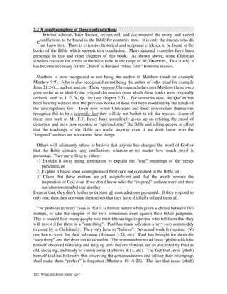 2.2 A small sampling of these contradictions
      hristian scholars have known, recognized, and documented the many and varied
    conflictions to be found in the Bible for centuries now. It is only the masses who do
  C
    not know this. There is extensive historical and scriptural evidence to be found in the
books of the Bible which support this conclusion. Many detailed examples have been
presented in this and other chapters of this book. As shown above, some Christian
scholars estimate the errors in the bible to be in the range of 50,000 errors. This is why it
has become necessary for the Church to demand “blind faith” from the masses.

  Matthew is now recognized as not being the author of Matthew (read for example
Matthew 9:9). John is also recognized as not being the author of John (read for example
John 21:24).... and on and on. These eminent Christian scholars (not Muslims) have even
gone so far as to identify the original documents from which these books were originally
derived, such as J, P, Y, Q,...etc.(see chapter 2.3) . For centuries now, the Qur’an has
been bearing witness that the previous books of God had been modified by the hands of
the unscrupulous few. Even now when Christians and their universities themselves
recognize this to be a scientific fact they still do not bother to tell the masses. Some of
these men such as Mr. F.F. Bruce have completely given up on refuting the proof of
distortion and have now resorted to “spiritualizing” the Bible and telling people in effect
that the teachings of the Bible are useful anyway even if we don't know who the
“inspired” authors are who wrote these things.

  Others will adamantly refuse to believe that anyone has changed the word of God or
that the Bible contains any conflictions whatsoever no matter how much proof is
presented. They are willing to either:
  1) Explain it away using abstraction to explain the “true” meanings of the verses
     presented, or
  2) Explain it based upon assumptions of their own not contained in the Bible, or
  3) Claim that these matters are all insignificant and that the words remain the
     inspiration of God even if we don’t know who the “inspired” authors were and their
     narrations contradict one another.
Even at that, they don’t bother to explain all contradictions presented. If they respond to
only one, then they convince themselves that they have skillfully refuted them all.

  The problem in many cases is that it is human nature when given a choice between two
matters, to take the simpler of the two, sometimes even against their better judgment.
This is indeed how many people lose their life savings to people who tell them that they
will invest it for them in a “sure thing”. Paul has made salvation a very easy commodity
to come by in Christianity. They only have to “believe”. No actual work is required. No
one has to work for their salvation (Romans 3:28, etc). Paul has brought for them the
“sure thing” and the short cut to salvation. The commandments of Jesus (pbuh) which he
himself observed faithfully and fully up until the crucifixtion, are all discarded by Paul as
old, decaying, and ready to vanish away (Hebrews 8:13, etc). The fact that Jesus (pbuh)
himself told his followers that observing the commandments and selling their belongings
shall make them “perfect” is forgotton (Matthew 19:16-21). The fact that Jesus (pbuh)

102 What did Jesus really say?
 