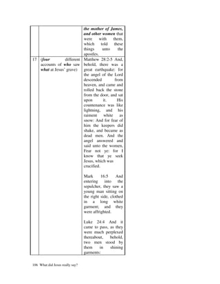 the mother of James,
                           and other women that
                           were      with   them,
                           which      told   these
                           things      unto    the
                           apostles.
17 (four         different Matthew 28:2-5 And,
   accounts of who saw behold, there was a
   what at Jesus’ grave)   great earthquake: for
                           the angel of the Lord
                           descended         from
                           heaven, and came and
                           rolled back the stone
                           from the door, and sat
                           upon        it.     His
                           countenance was like
                           lightning, and his
                           raiment white as
                           snow: And for fear of
                           him the keepers did
                           shake, and became as
                           dead men. And the
                           angel answered and
                           said unto the women,
                           Fear not ye: for I
                           know that ye seek
                           Jesus, which was
                           crucified.

                                 Mark      16:5     And
                                 entering    into    the
                                 sepulcher, they saw a
                                 young man sitting on
                                 the right side, clothed
                                 in a long white
                                 garment; and they
                                 were affrighted.

                                 Luke 24:4 And it
                                 came to pass, as they
                                 were much perplexed
                                 thereabout,   behold,
                                 two men stood by
                                 them    in    shining
                                 garments:

106 What did Jesus really say?
 