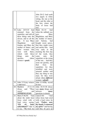 John 20:12 And seeth
                               two angels in white
                               sitting, the one at the
                               head, and the other at
                               the feet, where the
                               body of Jesus had
                               lain.
18 Luke 24:9-10 And            Mark 16:1-8         And
   returned from the           when the sabbath was
   sepulchre, and told all     past,              Mary
   these things unto the       Magdalene, and Mary
   eleven, and to all the      the mother of James,
   rest.   It was Mary         and Salome, had
   Magdalene           and     bought sweet spices,
   Joanna, and Mary the        that they might come
   mother of James, and        and anoint him. And
   other women that            very early in the
   were      with   them,      morning the first day
   which      told   these     of the week, they
   things      unto    the     came        unto     the
   apostles.        (three     sepulchre at the rising
   women + speak)              of the sun... And they
                               went out quickly, and
                               fled       from      the
                               sepulchre; for they
                               trembled and were
                               amazed: neither said
                               they any thing to any
                               man; for they were
                               afraid. (three different
                               women + afraid)
19 John 5:31(my witness        John 8:14(My record
   is not true)                is true)
20 Matthew         27:11-14    John 18:33-38 (Jesus
   (Jesus said “Thou           says many things and
   sayest”               and   answers           many
   NOTHING ELSE)               questions in detail)
21 Matt.27:46,50: “And         Luke23:46:         “And
   about the ninth hour        when Jesus had cried
   Jesus cried with a          with a loud voice, he
   loud voice, saying,         said, “Father, unto
   “Eli,      eli,     lama    thy hands I commend
   sabachthani?” that is       my spirit:” and having
   to say, “My God, my         said thus, he gave up


   107 What Did Jesus Really Say?
 