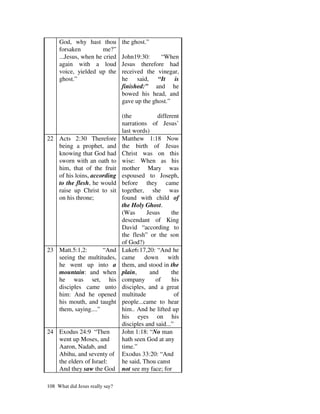 God, why hast thou          the ghost.”
     forsaken          me?”
     ...Jesus, when he cried     John19:30:     “When
     again with a loud           Jesus therefore had
     voice, yielded up the       received the vinegar,
     ghost.”                     he said, “It is
                                 finished:” and he
                                 bowed his head, and
                                 gave up the ghost.”

                                 (the           different
                                 narrations of Jesus’
                                 last words)
22 Acts 2:30 Therefore           Matthew 1:18 Now
   being a prophet, and          the birth of Jesus
   knowing that God had          Christ was on this
   sworn with an oath to         wise: When as his
   him, that of the fruit        mother Mary was
   of his loins, according       espoused to Joseph,
   to the flesh, he would        before they came
   raise up Christ to sit        together, she was
   on his throne;                found with child of
                                 the Holy Ghost.
                                 (Was      Jesus      the
                                 descendant of King
                                 David “according to
                                 the flesh” or the son
                                 of God?)
23 Matt.5:1,2:       “And        Luke6:17,20: “And he
   seeing the multitudes,        came down with
   he went up into a             them, and stood in the
   mountain: and when            plain,     and       the
   he was set, his               company       of     his
   disciples came unto           disciples, and a great
   him: And he opened            multitude              of
   his mouth, and taught         people...came to hear
   them, saying....”             him.. And he lifted up
                                 his eyes on his
                                 disciples and said...”
24 Exodus 24:9 “Then             John 1:18: “No man
   went up Moses, and            hath seen God at any
   Aaron, Nadab, and             time.”
   Abihu, and seventy of         Exodus 33:20: “And
   the elders of Israel:         he said, Thou canst
   And they saw the God          not see my face; for

108 What did Jesus really say?
 