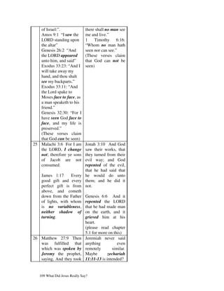 of Israel:”.                there shall no man see
   Amos 9:1 “I saw the         me and live.”
   LORD standing upon          1    Timothy      6:16:
   the altar”                  “Whom no man hath
   Genesis 26:2 “And           seen nor can see.”
   the LORD appeared           (These verses claim
   unto him, and said”         that God can not be
   Exodus 33:23: “And I        seen)
   will take away my
   hand, and thou shalt
   see my backparts.”
   Exodus 33:11: “And
   the Lord spake to
   Moses face to face, as
   a man speaketh to his
   friend.”
   Genesis 32:30: “For I
   have seen God face to
   face, and my life is
   preserved.”
   (These verses claim
   that God can be seen)
25 Malachi 3:6 For I am  Jonah 3:10 And God
   the LORD, I change    saw their works, that
   not; therefore ye sonsthey turned from their
   of Jacob are not      evil way; and God
   consumed.             repented of the evil,
                         that he had said that
   James 1:17      Every he would do unto
   good gift and every them; and he did it
   perfect gift is from not.
   above, and cometh
   down from the Father Genesis 6:6 And it
   of lights, with whom repented the LORD
   is no variableness, that he had made man
   neither shadow of on the earth, and it
   turning.              grieved him at his
                         heart.
                         (please read chapter
                         5.1 for more on this)
26 Matthew 27:9 Then Jeremiah never said
   was fulfilled that anything             even
   which was spoken by remotely         similar.
   Jeremy the prophet, Maybe          zechariah
   saying, And they took 11:11-13 is intended?


   109 What Did Jesus Really Say?
 