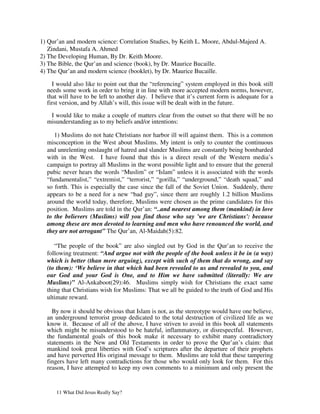 1) Qur’an and modern science: Correlation Studies, by Keith L. Moore, Abdul-Majeed A.
   Zindani, Mustafa A. Ahmed
2) The Developing Human, By Dr. Keith Moore.
3) The Bible, the Qur’an and science (book), by Dr. Maurice Bucaille.
4) The Qur’an and modern science (booklet), by Dr. Maurice Bucaille.

    I would also like to point out that the “referencing” system employed in this book still
  needs some work in order to bring it in line with more accepted modern norms, however,
  that will have to be left to another day. I believe that it’s current form is adequate for a
  first version, and by Allah’s will, this issue will be dealt with in the future.

   I would like to make a couple of matters clear from the outset so that there will be no
  misunderstanding as to my beliefs and/or intentions:

     1) Muslims do not hate Christians nor harbor ill will against them. This is a common
  misconception in the West about Muslims. My intent is only to counter the continuous
  and unrelenting onslaught of hatred and slander Muslims are constantly being bombarded
  with in the West. I have found that this is a direct result of the Western media’s
  campaign to portray all Muslims in the worst possible light and to ensure that the general
  pubic never hears the words “Muslim” or “Islam” unless it is associated with the words
  “fundamentalist,” “extremist,” “terrorist,” “gorilla,” “underground,” “death squad,” and
  so forth. This is especially the case since the fall of the Soviet Union. Suddenly, there
  appears to be a need for a new “bad guy”, since there are roughly 1.2 billion Muslims
  around the world today, therefore, Muslims were chosen as the prime candidates for this
  position. Muslims are told in the Qur’an: “..and nearest among them (mankind) in love
  to the believers (Muslims) will you find those who say 'we are Christians': because
  among these are men devoted to learning and men who have renounced the world, and
  they are not arrogant” The Qur’an, Al-Maidah(5):82.

     “The people of the book” are also singled out by God in the Qur’an to receive the
  following treatment: “And argue not with the people of the book unless it be in (a way)
  which is better (than mere arguing), except with such of them that do wrong, and say
  (to them): ‘We believe in that which had been revealed to us and revealed to you, and
  our God and your God is One, and to Him we have submitted (literally: We are
  Muslims)” Al-Ankaboot(29):46. Muslims simply wish for Christians the exact same
  thing that Christians wish for Muslims: That we all be guided to the truth of God and His
  ultimate reward.

    By now it should be obvious that Islam is not, as the stereotype would have one believe,
  an underground terrorist group dedicated to the total destruction of civilized life as we
  know it. Because of all of the above, I have striven to avoid in this book all statements
  which might be misunderstood to be hateful, inflammatory, or disrespectful. However,
  the fundamental goals of this book make it necessary to exhibit many contradictory
  statements in the New and Old Testaments in order to prove the Qur’an’s claim: that
  mankind took great liberties with God’s scriptures after the departure of their prophets
  and have perverted His original message to them. Muslims are told that these tampering
  fingers have left many contradictions for those who would only look for them. For this
  reason, I have attempted to keep my own comments to a minimum and only present the


      11 What Did Jesus Really Say?
 