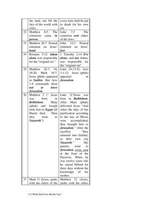 the land, nor fill the      every man shall be put
   face of the world with      to death for his own
   cities.                     sin.
32 Matthew 8:5: The            Luke 7:3           The
   centurion came in           centurion sent elders
   person.                     of the Jews
33 Matthew 26:7 Poured         John 12:3 Poured
   ointment on Jesus’          ointment on Jesus’
   head.                       feet.
34 Romans 5:12 Adam            1 Timothy 2:14 Eve
   alone was responsible       alone, and not Adam,
   for the “original sin.”     was responsible for
                               the “original sin”
35 Matthew 28:7, 10,           Luke 24:13-52, Acts
   16:20, Mark 16:7.           1:1-12. Jesus (pbuh)
   Jesus (pbuh) appeared       appeared            in
   in Galilee. But Acts        Jerusalem.
   1:4 commands them
   not      to     leave
   Jerusalem
36 Matthew 2 (“ Jesus     Luke 2(“Jesus was
   was       born     in  born in Bethlehem.
   Bethlehem.      Mary   After Mary (pbuh)
   (pbuh) and Joseph      delivered Jesus “And
   took him to Egypt till when the days of her
   Harod died.     Then   purification according
   they      went     to  to the law of Moses
   Nazareth”).            were accomplished,
                          they brought him to
                          Jerusalem.” After the
                          sacrifice        “they
                          returned into Galilee,
                          to their own city
                          Nazareth.”         His
                          parents     went    to
                          Jerusalem every year
                          at the feast of the
                          Passover. When he
                          was twelve years old,
                          he stayed behind for
                          three days without the
                          knowledge of his
                          mother.
37 Mark 11 (Jesus, spoke Matthew 21 (Jesus,
   with the elders of the spoke with the elders


   111 What Did Jesus Really Say?
 