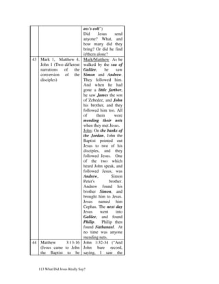 ass's colt”)
                               Did      Jesus     send
                               anyone? What, and
                               how many did they
                               bring? Or did he find
                               it/them alone?
43 Mark 1, Matthew 4,          Mark/Matthew As he
   John 1 (Two different       walked by the sea of
   narrations  of    the       Galilee,     he     saw
   conversion of the           Simon and Andrew.
   disciples)                  They followed him.
                               And when he had
                               gone a little farther,
                               he saw James the son
                               of Zebedee, and John
                               his brother, and they
                               followed him too. All
                               of      them       were
                               mending their nets
                               when they met Jesus.
                               John: On the banks of
                               the Jordan, John the
                               Baptist pointed out
                               Jesus to two of his
                               disciples, and they
                               followed Jesus. One
                               of the two which
                               heard John speak, and
                               followed Jesus, was
                               Andrew,          Simon
                               Peter's         brother.
                               Andrew found his
                               brother Simon, and
                               brought him to Jesus.
                               Jesus named him
                               Cephas. The next day
                               Jesus     went      into
                               Galilee, and found
                               Philip. Philip then
                               found Nathanael. At
                               no time was anyone
                               mending nets.
44 Matthew      3:13-16        John 1:32-34 (“And
   (Jesus came to John         John bare record,
   the Baptist to be           saying, I saw the


   113 What Did Jesus Really Say?
 