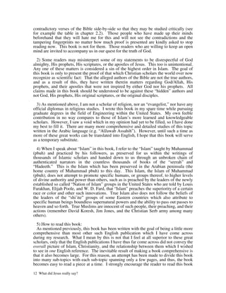 contradictory verses of the Bible side-by-side so that they may be studied critically (see
for example the table in chapter 2.2). Those people who have made up their minds
beforehand that they will hate me for this and will not see the contradictions and the
tampering fingerprints no matter how much proof is presented are kindly asked to stop
reading now. This book is not for them. Those readers who are willing to keep an open
mind are invited to accompany us in our quest for the truth of God.

  2) Some readers may misinterpret some of my statements to be disrespectful of God
almighty, His prophets, His scriptures, or the apostles of Jesus. This too is unintentional.
Any one of these matters is considered a sin of the highest order in Islam. The goal of
this book is only to present the proof of that which Christian scholars the world over now
recognize as scientific fact: That the alleged authors of the Bible are not the true authors,
and as a result of this, they have written therein matters regarding God/Allah, His
prophets, and their apostles that were not inspired by either God nor his prophets. All
claims made in this book should be understood to be against these “hidden” authors and
not God, His prophets, His original scriptures, or the original disciples.

  3) As mentioned above, I am not a scholar of religion, nor an “evangelist,” nor have any
official diplomas in religious studies. I wrote this book in my spare time while pursuing
graduate degrees in the field of Engineering within the United States. My own feeble
contribution in no way compares to those of Islam’s more learned and knowledgeable
scholars. However, I saw a void which in my opinion had yet to be filled, so I have done
my best to fill it. There are many more comprehensive and detailed studies of this topic
written in the Arabic language (e.g. “AlJawab Assahih”). However, until such a time as
more of these great works can be translated into English, I hope that this book will serve
as a temporary substitute.

  4) When I speak about “Islam” in this book, I refer to the “Islam” taught by Muhammad
(pbuh) and practiced by his followers, as preserved for us within the writings of
thousands of Islamic scholars and handed down to us through an unbroken chain of
authenticated narrators in the countless thousands of books of the “seerah” and
“Hadeeth.” This is the Islam which has been preserved in the Arabian peninsula (the
home country of Muhammad pbuh) to this day. This Islam, the Islam of Muhammad
(pbuh), does not attempt to promote specific humans, or groups thereof, to higher levels
of divine authority and power than others, such as is preached by the leaders of the newly
established so called “Nation of Islam” groups in the United States who are told by Louis
Farakhan, Elijah Poole, and W. D. Fard, that “Islam” preaches the superiority of a certain
race or color and other such innovations. True Islam also does not follow the beliefs of
the leaders of the “shi’ite” groups of some Eastern countries which also attribute to
specific human beings boundless supernatural powers and the ability to pass out passes to
heaven and so forth. True Muslims are innocent of such people, their preaching, and their
actions (remember David Koresh, Jim Jones, and the Christian Serb army among many
others).

  5) How to read this book:
  As mentioned previously, this book has been written with the goal of being a little more
comprehensive than most other such English publication which I have come across
during my research. What I mean by this is not that I feel at all superior to these great
scholars, only that the English publications I have thus far come across did not convey the
overall picture of Islam, Christianity, and the relationship between them which I wished
to see in one English reference. The inevitable result of making a book comprehensive is
that it also becomes large. For this reason, an attempt has been made to divide this book
into many sub-topics with each sub-topic spanning only a few pages, and thus, the book
becomes easy to read a piece at a time. I strongly encourage the reader to read this book

12 What did Jesus really say?
 