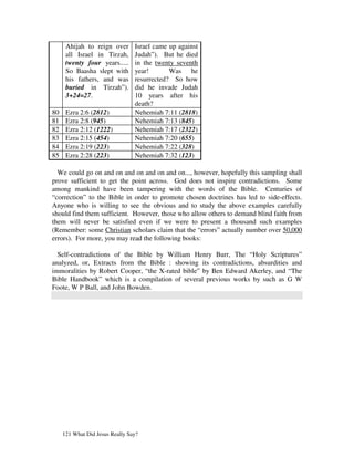 Ahijah to reign over       Israel came up against
      all Israel in Tirzah,      Judah”). But he died
      twenty four years.....     in the twenty seventh
      So Baasha slept with       year!       Was he
      his fathers, and was       resurrected? So how
      buried in Tirzah”).        did he invade Judah
      3+24=27.                   10 years after his
                                 death?
80    Ezra 2:6 (2812)            Nehemiah 7:11 (2818)
81    Ezra 2:8 (945)             Nehemiah 7:13 (845)
82    Ezra 2:12 (1222)           Nehemiah 7:17 (2322)
83    Ezra 2:15 (454)            Nehemiah 7:20 (655)
84    Ezra 2:19 (223)            Nehemiah 7:22 (328)
85    Ezra 2:28 (223)            Nehemiah 7:32 (123)

  We could go on and on and on and on and on..., however, hopefully this sampling shall
prove sufficient to get the point across. God does not inspire contradictions. Some
among mankind have been tampering with the words of the Bible. Centuries of
“correction” to the Bible in order to promote chosen doctrines has led to side-effects.
Anyone who is willing to see the obvious and to study the above examples carefully
should find them sufficient. However, those who allow others to demand blind faith from
them will never be satisfied even if we were to present a thousand such examples
(Remember: some Christian scholars claim that the “errors” actually number over 50,000
errors). For more, you may read the following books:

  Self-contradictions of the Bible by William Henry Burr, The “Holy Scriptures”
analyzed, or, Extracts from the Bible : showing its contradictions, absurdities and
immoralities by Robert Cooper, “the X-rated bible” by Ben Edward Akerley, and “The
Bible Handbook” which is a compilation of several previous works by such as G W
Foote, W P Ball, and John Bowden.




     121 What Did Jesus Really Say?
 