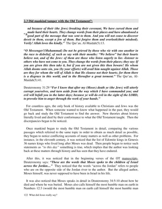 2.3 Did mankind tamper with the Old Testament?:

   nd because of their (the Jews) breaking their covenant, We have cursed them and
   made hard their hearts. They change words from their places and have abandoned a
“Agood part of the message that was sent to them. And you will not cease to discover
deceit in them, except a few of them. But forgive them and overlook(their misdeed).
Verily! Allah loves the kindly.” The Qur’an, Al-Maidah(5):13.

“O Messenger!(Muhammad) Do not be grieved by those who vie with one another in
the race to disbelief, of such as say with their mouths: “We believe” but their hearts
believe not, and of the Jews: of them are those who listen eagerly to lies -listener to
others who have not come to you. They change the words from their places; they say: If
you are given this then take it, but if you are not given this then beware! He whom
Allah dooms unto sin, you (by your efforts) will avail him naught against Allah. Those
are they for whom the will of Allah is that He cleanse not their hearts; for them there
is a disgrace in this world, and in the Hereafter a great torment.” The Qur’an, Al-
Maidah(5):41.

Deuteronomy 31:29 “For I know that after my (Moses) death ye (the Jews) will utterly
corrupt yourselves, and turn aside from the way which I have commanded you; and
evil will befall you in the latter days; because ye will do evil in the sight of the LORD,
to provoke him to anger through the work of your hands.”

   For countless ages, the only book of history available to Christians and Jews was the
Old Testament. When someone wanted to know what happened in the past, they would
go back and study the Old Testament to find the answer. New theories about history
literally lived and died by their conformance to what the Old Testament taught. Then the
discrepancies began to be noticed.

  Once mankind began to study the Old Testament in detail, comparing the various
passages which referred to the same topic in order to obtain as much detail as possible,
they began to notice conflicting accounts of many matters as well as other problems. For
instance, in the eleventh century, it was noticed that the list of Edomite kings in Genesis
36 names kings who lived long after Moses was dead. Then people began to notice such
statements as “to this day” something is true, which implies that the author was looking
back at these matters through history and has seen that they have endured.

  After this, it was noticed that in the beginning verses of the OT manuscripts,
Deuteronomy says: “These are the words that Moses spoke to the children of Israel
across the Jordan....” They noticed that the words “across the Jordan” refers to people
who are on the opposite side of the Jordan river to the author. But the alleged author,
Moses himself, was never supposed to have been in Israel in his life.

  It was also noticed that Moses speaks in detail in Deuteronomy 34:5-10 about how he
died and where he was buried. Moses also calls himself the most humble man on earth in
Numbers 12:3 (would the most humble man on earth call himself the most humble man

122 What did Jesus really say?
 