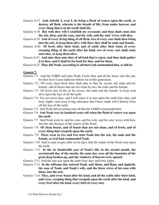 Genesis 6:17 And, behold, I, even I, do bring a flood of waters upon the earth, to
           destroy all flesh, wherein is the breath of life, from under heaven; and
           every thing that is in the earth shall die.
Genesis 6:18 But with thee will I establish my covenant; and thou shalt come into
           the ark, thou, and thy sons, and thy wife, and thy sons' wives with thee.
Genesis 6:19 And of every living thing of all flesh, two of every sort shalt thou bring
           into the ark, to keep them alive with thee; they shall be male and female.
Genesis 6:20 Of fowls after their kind, and of cattle after their kind, of every
           creeping thing of the earth after his kind, two of every sort shall come
           unto thee, to keep them alive.
Genesis 6:21 And take thou unto thee of all food that is eaten, and thou shalt gather
           it to thee; and it shall be for food for thee, and for them.
Genesis 6:22 Thus did Noah; according to all that God commanded him, so did he.

Genesis 7:
Genesis 7:1 And the LORD said unto Noah, Come thou and all thy house into the ark;
           for thee have I seen righteous before me in this generation.
Genesis 7:2 Of every clean beast thou shalt take to thee by sevens, the male and his
           female: and of beasts that are not clean by two, the male and his female.
Genesis 7:3 Of fowls also of the air by sevens, the male and the female; to keep seed
           alive upon the face of all the earth.
Genesis 7:4 For yet seven days, and I will cause it to rain upon the earth forty days and
           forty nights; and every living substance that I have made will I destroy from
           off the face of the earth.
Genesis 7:5 And Noah did according unto all that the LORD commanded him.
Genesis 7:6 And Noah was six hundred years old when the flood of waters was upon
           the earth.
Genesis 7:7 And Noah went in, and his sons, and his wife, and his sons' wives with him,
           into the ark, because of the waters of the flood.
Genesis 7:8 Of clean beasts, and of beasts that are not clean, and of fowls, and of
           every thing that creepeth upon the earth,
Genesis 7:9 There went in two and two unto Noah into the ark, the male and the
           female, as God had commanded Noah.
Genesis 7:10 And it came to pass after seven days, that the waters of the flood were upon
           the earth.
Genesis 7:11 In the six hundredth year of Noah's life, in the second month, the
           seventeenth day of the month, the same day were all the fountains of the
           great deep broken up, and the windows of heaven were opened.
Genesis 7:12 And the rain was upon the earth forty days and forty nights.
Genesis 7:13 In the selfsame day entered Noah, and Shem, and Ham, and Japheth,
           the sons of Noah, and Noah's wife, and the three wives of his sons with
           them, into the ark;
Genesis 7:14 They, and every beast after his kind, and all the cattle after their kind,
           and every creeping thing that creepeth upon the earth after his kind, and
           every fowl after his kind, every bird of every sort.


   125 What Did Jesus Really Say?
 
