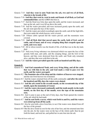 Genesis 7:15 And they went in unto Noah into the ark, two and two of all flesh,
           wherein is the breath of life.
Genesis 7:16 And they that went in, went in male and female of all flesh, as God had
           commanded him: and the LORD shut him in.
Genesis 7:17 And the flood was forty days upon the earth; and the waters increased, and
           bare up the ark, and it was lift up above the earth.
Genesis 7:18 And the waters prevailed, and were increased greatly upon the earth; and
           the ark went upon the face of the waters.
Genesis 7:19 And the waters prevailed exceedingly upon the earth; and all the high hills,
           that were under the whole heaven, were covered.
Genesis 7:20 Fifteen cubits upward did the waters prevail; and the mountains were
           covered.
Genesis 7:21 And all flesh died that moved upon the earth, both of fowl, and of
           cattle, and of beast, and of every creeping thing that creepeth upon the
           earth, and every man:
Genesis 7:22 All in whose nostrils was the breath of life, of all that was in the dry land,
           died.
Genesis 7:23 And every living substance was destroyed which was upon the face of the
           ground, both man, and cattle, and the creeping things, and the fowl of the
           heaven; and they were destroyed from the earth: and Noah only remained
           alive, and they that were with him in the ark.
Genesis 7:24 And the waters prevailed upon the earth an hundred and fifty days.

Genesis 8:
Genesis 8:1 And God remembered Noah, and every living thing, and all the cattle
           that was with him in the ark: and God made a wind to pass over the
           earth, and the waters asswaged;
Genesis 8:2 The fountains also of the deep and the windows of heaven were stopped,
           and the rain from heaven was restrained;
Genesis 8:3 And the waters returned from off the earth continually: and after the end of
           the hundred and fifty days the waters were abated.
Genesis 8:4 And the ark rested in the seventh month, on the seventeenth day of the
           month, upon the mountains of Ararat.
Genesis 8:5 And the waters decreased continually until the tenth month: in the tenth
           month, on the first day of the month, were the tops of the mountains
           seen.
Genesis 8:6 And it came to pass at the end of forty days, that Noah opened the window
           of the ark which he had made:
Genesis 8:7 And he sent forth a raven, which went forth to and fro, until the waters
           were dried up from off the earth.
Genesis 8:8 Also he sent forth a dove from him, to see if the waters were abated from off
           the face of the ground;
Genesis 8:9 But the dove found no rest for the sole of her foot, and she returned unto him
           into the ark, for the waters were on the face of the whole earth: then he put
           forth his hand, and took her, and pulled her in unto him into the ark.

126 What did Jesus really say?
 
