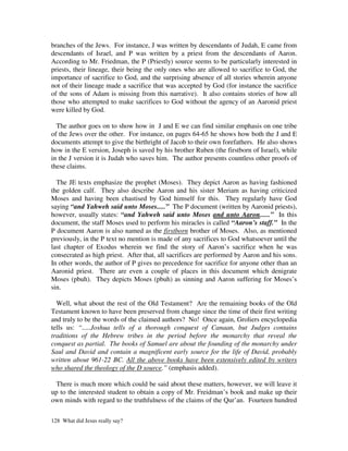 branches of the Jews. For instance, J was written by descendants of Judah, E came from
descendants of Israel, and P was written by a priest from the descendants of Aaron.
According to Mr. Friedman, the P (Priestly) source seems to be particularly interested in
priests, their lineage, their being the only ones who are allowed to sacrifice to God, the
importance of sacrifice to God, and the surprising absence of all stories wherein anyone
not of their lineage made a sacrifice that was accepted by God (for instance the sacrifice
of the sons of Adam is missing from this narrative). It also contains stories of how all
those who attempted to make sacrifices to God without the agency of an Aaronid priest
were killed by God.

  The author goes on to show how in J and E we can find similar emphasis on one tribe
of the Jews over the other. For instance, on pages 64-65 he shows how both the J and E
documents attempt to give the birthright of Jacob to their own forefathers. He also shows
how in the E version, Joseph is saved by his brother Ruben (the firstborn of Israel), while
in the J version it is Judah who saves him. The author presents countless other proofs of
these claims.

  The JE texts emphasize the prophet (Moses). They depict Aaron as having fashioned
the golden calf. They also describe Aaron and his sister Meriam as having criticized
Moses and having been chastised by God himself for this. They regularly have God
saying “and Yahweh said unto Moses.....” The P document (written by Aaronid priests),
however, usually states: “and Yahweh said unto Moses and unto Aaron......” In this
document, the staff Moses used to perform his miracles is called “Aaron’s staff.” In the
P document Aaron is also named as the firstborn brother of Moses. Also, as mentioned
previously, in the P text no mention is made of any sacrifices to God whatsoever until the
last chapter of Exodus wherein we find the story of Aaron’s sacrifice when he was
consecrated as high priest. After that, all sacrifices are performed by Aaron and his sons.
In other words, the author of P gives no precedence for sacrifice for anyone other than an
Aaronid priest. There are even a couple of places in this document which denigrate
Moses (pbuh). They depicts Moses (pbuh) as sinning and Aaron suffering for Moses’s
sin.

  Well, what about the rest of the Old Testament? Are the remaining books of the Old
Testament known to have been preserved from change since the time of their first writing
and truly to be the words of the claimed authors? No! Once again, Groliers encyclopedia
tells us: “.....Joshua tells of a thorough conquest of Canaan, but Judges contains
traditions of the Hebrew tribes in the period before the monarchy that reveal the
conquest as partial. The books of Samuel are about the founding of the monarchy under
Saul and David and contain a magnificent early source for the life of David, probably
written about 961-22 BC. All the above books have been extensively edited by writers
who shared the theology of the D source.” (emphasis added).

  There is much more which could be said about these matters, however, we will leave it
up to the interested student to obtain a copy of Mr. Freidman’s book and make up their
own minds with regard to the truthfulness of the claims of the Qur’an. Fourteen hundred

128 What did Jesus really say?
 
