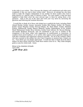 in the order it was written. This is because the chapters will complement each other more
completely if they are read in their written order. However, an attempt has also been
made to make the chapters independent of one another for those readers who wish to
jump directly to a specific topic of interest to them. For such readers a chart has been
supplied to help them select the most relevant topic to them by asking them a few
questions. Start at the top of the chart and work your way down by answering the
questions and following the resultant directions.

  I would like to thank all of those who helped me to publish this book, including Shaik
Ahmed Deedat, brother Ammar Amonette, brother Idris Palmer, brother Ali Tamimi,
brother Ismael Mujahid, brother Dawood Madan, Dr. Rafil Dhafir, brother Abdullah
Firdous Abdulrazzak, brother Mansor Matbouli, brother Abdulrahman Al-Ali, brother
Sherif Muhammad, brother Reza Scholten, brother Farid Adlouni, Dr. Bassem Khafagi,
and brother Ibraheem Pastuszak, who all contributed in one way or another in the
completion of this book, either with suggestions on modifications or corrections, in
countless hours proof-reading it, or in various other aspects such as generally helping out
with their comments and suggestions whenever possible. For all of the countless others
who have assisted in this project but who I have forgotton to mention here, I thank you
too. Your efforts are very deeply appreciated. I would also like to thank all of the above
authors for their efforts which have made these matters clear for us. May Allah almighty
guide us unto his whole truth. Amen.

Misha’al ibn Abdullah Al-Kadhi
April 1995




   13 What Did Jesus Really Say?
 