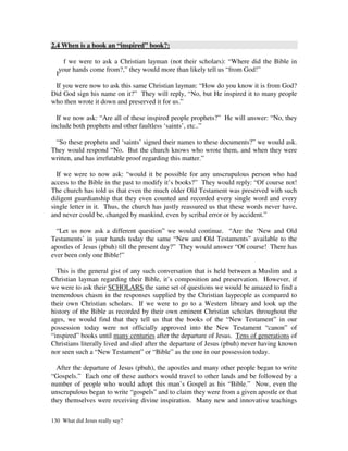 2.4 When is a book an “inspired” book?:

     f we were to ask a Christian layman (not their scholars): “Where did the Bible in
   your hands come from?,” they would more than likely tell us “from God!”
  I
 If you were now to ask this same Christian layman: “How do you know it is from God?
Did God sign his name on it?” They will reply, “No, but He inspired it to many people
who then wrote it down and preserved it for us.”

  If we now ask: “Are all of these inspired people prophets?” He will answer: “No, they
include both prophets and other faultless ‘saints’, etc..”

 “So these prophets and ‘saints’ signed their names to these documents?” we would ask.
They would respond “No. But the church knows who wrote them, and when they were
written, and has irrefutable proof regarding this matter.”

  If we were to now ask: “would it be possible for any unscrupulous person who had
access to the Bible in the past to modify it’s books?” They would reply: “Of course not!
The church has told us that even the much older Old Testament was preserved with such
diligent guardianship that they even counted and recorded every single word and every
single letter in it. Thus, the church has justly reassured us that these words never have,
and never could be, changed by mankind, even by scribal error or by accident.”

  “Let us now ask a different question” we would continue. “Are the ‘New and Old
Testaments’ in your hands today the same “New and Old Testaments” available to the
apostles of Jesus (pbuh) till the present day?” They would answer “Of course! There has
ever been only one Bible!”

  This is the general gist of any such conversation that is held between a Muslim and a
Christian layman regarding their Bible, it’s composition and preservation. However, if
we were to ask their SCHOLARS the same set of questions we would be amazed to find a
tremendous chasm in the responses supplied by the Christian laypeople as compared to
their own Christian scholars. If we were to go to a Western library and look up the
history of the Bible as recorded by their own eminent Christian scholars throughout the
ages, we would find that they tell us that the books of the “New Testament” in our
possession today were not officially approved into the New Testament “canon” of
“inspired” books until many centuries after the departure of Jesus. Tens of generations of
Christians literally lived and died after the departure of Jesus (pbuh) never having known
nor seen such a “New Testament” or “Bible” as the one in our possession today.

  After the departure of Jesus (pbuh), the apostles and many other people began to write
“Gospels.” Each one of these authors would travel to other lands and be followed by a
number of people who would adopt this man’s Gospel as his “Bible.” Now, even the
unscrupulous began to write “gospels” and to claim they were from a given apostle or that
they themselves were receiving divine inspiration. Many new and innovative teachings

130 What did Jesus really say?
 
