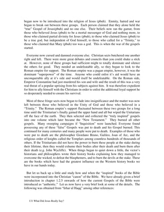 began now to be introduced into the religion of Jesus (pbuh). Enmity, hatred and war
began to break out between these groups. Each person claimed that they alone held the
“true” Gospel of Jesus(pbuh) and no one else. Their beliefs now ran the gamut, from
those who believed Jesus (pbuh) to be a mortal messenger of God and nothing more, to
those who claimed partial divinity for Jesus (pbuh), to those who claimed Jesus (pbuh) to
be a true god, but independent of God himself, to those who called for a “Trinity,” to
those who claimed that Mary (pbuh) too was a god. This is when the war of the gospels
started.

  Everyone now cursed and damned everyone else. Christian sects butchered one another
right and left. There were more great debates and councils than you could shake a stick
at. However, none of these groups had sufficient might to totally dominate and silence
the others for good. They needed an undefeatable ally, so they began to look to the
Roman empire for support. The Roman empire was a pagan empire, however, it was the
dominant “superpower” of the time. Anyone who could enlist it’s aid would have an
unconquerable ally at it’s side and would itself be undefeatable. On the Roman side,
Emperor Constantine had just murdered his son and wife and the result of this was a very
real threat of a popular uprising from his subjects against him. It was therefore expedient
for him to ally himself with the Christians in order to enlist the additional loyal support he
so desperately needed to ensure his survival.

  Most of these fringe sects now began to fade into insignificance and the matter was now
left between those who believed in the Unity of God and those who believed in a
“Trinity.” The Roman empire’s support fluctuated between these two groups for a long
time until the Trinitarian’s finally gained the upper hand and all but wiped the Unitarians
off the face of the earth. They then selected and collected the “truly inspired” gospels
into one volume which later became the “New Testament.” They burned all other
gospels. Many sweeping campaigns if “Inquisition” were launched. Everyone found
possessing any of these “false” Gospels was put to death and his Gospel burned. This
continued for many centuries and many people were put to death. Examples of those who
were put to death are the philosopher Giordano Bruno, Galileo, Joan of Arc, and the
religious order of knights called the Templars among countless hundreds of thousands of
others. If the Trinitarians did not have the power to burn these people at the stake during
their lifetime, then they would exhume their bodies after their death and burn them after
their death (e.g. John Wycliffe). When things began to quiet down a little, the victor’s
historians and philosophers wrote their history books explaining how they managed to
overcome the wicked, to defeat the blasphemers, and to burn the devils at the stake. These
are the books which have had the greatest influence on the Western history books we
have in our hands today.

  But let us back up a little and study how and when the “inspired” books of the Bible
were incorporated into the Christian “canon” of the Bible. We have already given a brief
introduction in chapter 1.2.5 onwards of how the current Gospels of the Bible were
introduced as “authentic.” Let us now have a very brief look at some of the details. The
following was obtained from “Izhar ul Haqq” among other references:


   131 What Did Jesus Really Say?
 