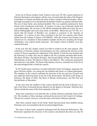 In the city of Nicaea (modern: Iznik, Turkey), in the year 325 AD, a great conference of
Christian theologians and religious scholars was convened under the order of the Emperor
Constantine to examine and define the status of these countless Christian Gospels. After a
thorough investigation it was decided that the Epistle of Jude was genuine and believable.
The rest of these books were declared doubtful. This was explicitly mentioned by Saint
Jerome in his introduction to his book. St. Jerome, of course, was a Christian scholar and
a great philosopher. He was born in 340 AD He translated the Bible into Latin. He was a
famous bibliographer and wrote many books on the Bible. Before the year 325 AD., it is
known that the Gospel of Barnabas was accepted as canonical in the churches of
Alexandria. It is known to have been circulated in the first two centuries after Christ
(pbuh) from the writings of Iraneus (130-200AD). After this council, four Gospels were
selected out of a minimum of three hundred available and the rest, including the Gospel
of Barnabas, were ordered utterly destroyed. All Gospels written in Hebrew were also
ordered destroyed.

  In the year 364 AD, another council was held in Liodicia for the same purpose. This
conference of Christian scholars and theologians not only confirmed the decision of the
council of Nicaea regarding the authenticity of the Epistle of Jude but also declared that
the following six books must also be added to the list of genuine and believable books:
The Book of Esther, The Epistle Of James, The Second Epistle of Peter, The Second and
Third Epistles of John, The Epistle of Paul to the Hebrews. This conference pronounced
their decision to the public. The book of Revelations, however, remained out of the list of
the acknowledged books in both the councils.

  In 397 another great conference was held called the Council of Carthage. Augustine, the
great Christian scholar, was among the one hundred and twenty six learned participants.
The members of this council confirmed the decisions of the two previous Councils and
also added the following books to the list of the divine books: The Book of the Songs of
Solomon, The Book of Tobit, The Book of Baruch, Ecclesiasticus, and The First and
Second Books of Maccabees.

  At the same time the members of this council decided that the book of Baruch was a
part of the book of Jeremiah because Baruch was the deputy of Jeremiah. Therefore they
did not include the name of this book separately in the list.

  Three more conferences were held after this in Trullo, Florence and finally Trent (1545-
63). The members of these meetings confirmed the decision of the Council of Carthage.
The last two councils, however, wrote the name of the book of Baruch separately.

 After these councils nearly all the books which had previously been doubtful among
Christians were now included in the list of acknowledged books.

  The status of these books remained unchanged until the Protestant Reformation. The
Protestants repudiated the decisions of the councils and declared that there are only 66

132 What did Jesus really say?
 
