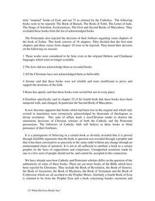 truly “inspired” books of God, and not 73 as claimed by the Catholics. The following
books were to be rejected: The Book of Baruch, The Book of Tobit, The Letter of Jude,
The Songs of Solomon, Ecclesiasticus, The First and Second Books of Maccabees. They
excluded these books from the list of acknowledged books.

  The Protestants also rejected the decision of their forbears regarding some chapters of
the book of Esther. This book consists of 16 chapters. They decided that the first nine
chapters and three verses from chapter 10 were to be rejected. They based their decision
on the following six reasons:

1 These works were considered to be false even in the original Hebrew and Chaldaean
languages which were no longer available.

2 The Jews did not acknowledge them as revealed books.

3 All the Christians have not acknowledged them as believable.

4 Jerome said that these books were not reliable and were insufficient to prove and
support the doctrines of the faith.

5 Klaus has openly said that these books were recited but not in every place.

6 Eusebius specifically said in chapter 22 of his fourth book that these books have been
tampered with, and changed. In particular the Second Book of Maccabees.

  It now becomes apparent that books which had been lost in the original and which only
existed in translation were erroneously acknowledged by thousands of theologians as
divine revelation. This state of affairs leads a non-Christian reader to distrust the
unanimous decisions of Christian scholars of both the Catholic and the Protestant
persuasions. The followers of Catholic faith still believe in these books in blind
pursuance of their forebears.

  It is a prerequisite of believing in a certain book as divinely revealed that it is proved
through infallible arguments that the book in question was revealed through a prophet and
that it has been conveyed to us precisely in the same order without any change through an
uninterrupted chain of narrators. It is not at all sufficient to attribute a book to a certain
prophet on the basis of suppositions and conjectures. Unsupported assertions made by
one or a few sects of people should not be, and cannot be, accepted in this connection.

  We have already seen how Catholic and Protestant scholars differ on the question of the
authenticity of some of these books. There are yet more books of the Bible which have
been rejected by Christians. They include the Book of Revelation, the Book of Genesis,
the Book of Ascension, the Book of Mysteries, the Book of Testament and the Book of
Confession which are all ascribed to the Prophet Moses. Similarly a fourth Book of Ezra
is claimed to be from the Prophet Ezra and a book concerning Isaiah's ascension and


   133 What Did Jesus Really Say?
 