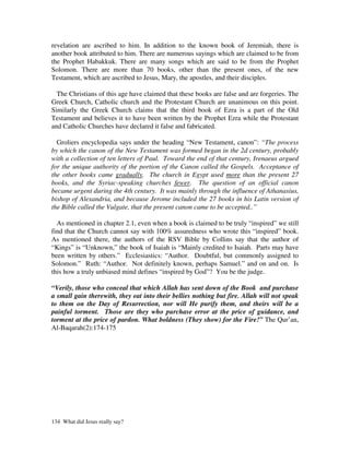 revelation are ascribed to him. In addition to the known book of Jeremiah, there is
another book attributed to him. There are numerous sayings which are claimed to be from
the Prophet Habakkuk. There are many songs which are said to be from the Prophet
Solomon. There are more than 70 books, other than the present ones, of the new
Testament, which are ascribed to Jesus, Mary, the apostles, and their disciples.

  The Christians of this age have claimed that these books are false and are forgeries. The
Greek Church, Catholic church and the Protestant Church are unanimous on this point.
Similarly the Greek Church claims that the third book of Ezra is a part of the Old
Testament and believes it to have been written by the Prophet Ezra while the Protestant
and Catholic Churches have declared it false and fabricated.

  Groliers encyclopedia says under the heading “New Testament, canon”: “The process
by which the canon of the New Testament was formed began in the 2d century, probably
with a collection of ten letters of Paul. Toward the end of that century, Irenaeus argued
for the unique authority of the portion of the Canon called the Gospels. Acceptance of
the other books came gradually. The church in Egypt used more than the present 27
books, and the Syriac-speaking churches fewer. The question of an official canon
became urgent during the 4th century. It was mainly through the influence of Athanasius,
bishop of Alexandria, and because Jerome included the 27 books in his Latin version of
the Bible called the Vulgate, that the present canon came to be accepted..”

  As mentioned in chapter 2.1, even when a book is claimed to be truly “inspired” we still
find that the Church cannot say with 100% assuredness who wrote this “inspired” book.
As mentioned there, the authors of the RSV Bible by Collins say that the author of
“Kings” is “Unknown,” the book of Isaiah is “Mainly credited to Isaiah. Parts may have
been written by others.” Ecclesiastics: “Author. Doubtful, but commonly assigned to
Solomon.” Ruth: “Author. Not definitely known, perhaps Samuel.” and on and on. Is
this how a truly unbiased mind defines “inspired by God”? You be the judge.

“Verily, those who conceal that which Allah has sent down of the Book and purchase
a small gain therewith, they eat into their bellies nothing but fire. Allah will not speak
to them on the Day of Resurrection, nor will He purify them, and theirs will be a
painful torment. Those are they who purchase error at the price of guidance, and
torment at the price of pardon. What boldness (They show) for the Fire!” The Qur’an,
Al-Baqarah(2):174-175




134 What did Jesus really say?
 