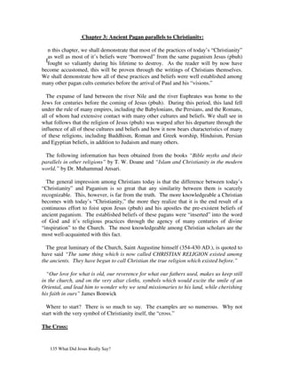 Chapter 3: Ancient Pagan parallels to Christianity:

   n this chapter, we shall demonstrate that most of the practices of today’s “Christianity”
   as well as most of it’s beliefs were “borrowed” from the same paganism Jesus (pbuh)
  Ifought so valiantly during his lifetime to destroy. As the reader will by now have
become accustomed, this will be proven through the writings of Christians themselves.
We shall demonstrate how all of these practices and beliefs were well established among
many other pagan cults centuries before the arrival of Paul and his “visions.”

  The expanse of land between the river Nile and the river Euphrates was home to the
Jews for centuries before the coming of Jesus (pbuh). During this period, this land fell
under the rule of many empires, including the Babylonians, the Persians, and the Romans,
all of whom had extensive contact with many other cultures and beliefs. We shall see in
what follows that the religion of Jesus (pbuh) was warped after his departure through the
influence of all of these cultures and beliefs and how it now bears characteristics of many
of these religions, including Buddhism, Roman and Greek worship, Hinduism, Persian
and Egyptian beliefs, in addition to Judaism and many others.

  The following information has been obtained from the books “Bible myths and their
parallels in other religions” by T. W. Doane and “Islam and Christianity in the modern
world,” by Dr. Muhammad Ansari.

  The general impression among Christians today is that the difference between today’s
“Christianity” and Paganism is so great that any similarity between them is scarcely
recognizable. This, however, is far from the truth. The more knowledgeable a Christian
becomes with today’s “Christianity,” the more they realize that it is the end result of a
continuous effort to foist upon Jesus (pbuh) and his apostles the pre-existent beliefs of
ancient paganism. The established beliefs of these pagans were “inserted” into the word
of God and it’s religious practices through the agency of many centuries of divine
“inspiration” to the Church. The most knowledgeable among Christian scholars are the
most well-acquainted with this fact.

  The great luminary of the Church, Saint Augustine himself (354-430 AD.), is quoted to
have said “The same thing which is now called CHRISTIAN RELIGION existed among
the ancients. They have begun to call Christian the true religion which existed before.”

  “Our love for what is old, our reverence for what our fathers used, makes us keep still
in the church, and on the very altar cloths, symbols which would excite the smile of an
Oriental, and lead him to wonder why we send missionaries to his land, while cherishing
his faith in ours” James Bonwick

  Where to start? There is so much to say. The examples are so numerous. Why not
start with the very symbol of Christianity itself, the “cross.”

The Cross:


   135 What Did Jesus Really Say?
 