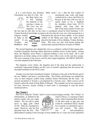 It is a well known fact (Groliers, “Bible myths”, etc. ) that the first symbol of
Christianity was that of a fish. On                 sacramental cups, seals, and lamps
                the Holy Spirit was                 symbolized by a dove and Christ by
                a fish      (perhaps                because at the time, fish was one of
                the elements of the                 sacred meal) or by a shepherd
                carrying a sheep on                 his shoulders (from Luke 15:3-7)
                The cross was not                   adopted until long after the
                departure of Jesus.                 One of the main reasons for this was
the fact that he who dies on the cross is considered cursed by God (Galatians 3:13).
Current historical knowledge recognizes the fact that the cross was well recognized as a
religious symbol                   long before the advent of Jesus (pbuh). It was adored
in India as the                    symbol of the Hindu god Agni, the “light of the
world.” It was Fish: Symbol placed in the hands of Siva, Brahma, Vishnu, Krishna,
Tvashtri,     and                  Jama. The cross was also well known among the
                       of last
Buddhists from                     ancient times and the followers of Lama of Thibet.
                       supper
  The ancient Egyptians also adopted the cross as a religious symbol of their pagan gods.
Countless Egyptians drawings depict themselves holding crosses in their hands. Among
them, the Egyptian savior Horus is depicted holding a cross in his hand. He is also
depicted as an infant sitting on his mother’s knee with a cross on the seat they occupy.
The most common of the crosses used by these pagan Egyptians, the CRUX ANSATA,
was later adopted by the Christians.

  The Egyptian savior, Osiris, the Egyptian god of the dead and the underworld, is
sometimes represented holding out this cross to mortals signifying that this person has
discarded mortality for the life to come.

  Another cross has been unearthed in Ireland. It belongs to the cult of the Persian god of
the sun “Mithra” and bears a crucified effigy. The Greeks and Romans too adopted the
cross as their religious symbol many centuries before Christianity did the same. An
ancient inscription in Tessaly is accompanied by a Calvary cross. More crosses can be
found to adorn the tomb of king Midas in Phrygia. The examples are far too numerous to
list here, however, anyone wishing to learn more is encouraged to read the books
mentioned above.

  The “Trinity”:
  Now let us study the “Trinity” and it’s roots in ancient pagan worship. The “Trinity” of
Christendom, as defined in the                         creed of Nicea, is a merging of three
distinct entities into one single                      entity, while remaining three distinct
entities. We are told to speak                         of the three gods as one god, and
never as three gods which                              would be considered heresy (Isaiah
43:10). They are considered to                         be co-eternal, co-substantial, and co-
equal. However, only the first                         was self existent.        The others
preceded from the first. This                          sort       of       self-contradictory
philosophical warping of the message of Jesus (pbuh) has it’s roots not in the inspiration

136 What did Jesus really say?
 