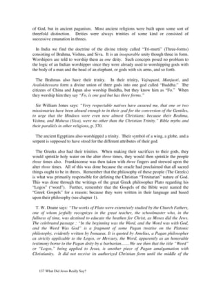 of God, but in ancient paganism. Most ancient religions were built upon some sort of
threefold distinction. Deities were always trinities of some kind or consisted of
successive emanation in threes.

  In India we find the doctrine of the divine trinity called “Tri-murti” (Three-forms)
consisting of Brahma, Vishnu, and Siva. It is an inseparable unity though three in form.
Worshipers are told to worship them as one deity. Such concepts posed no problem to
the logic of an Indian worshipper since they were already used to worshipping gods with
the body of a man and the head of an elephant, or gods with six arms, and so forth.

  The Brahmas also have their trinity. In their trinity, Vajrapani, Manjusri, and
Avalokitesvara form a divine union of three gods into one god called “Buddha.” The
citizens of China and Japan also worship Buddha, but they know him as “Fo.” When
they worship him they say “Fo, is one god but has three forms.”

  Sir William Jones says: “Very respectable natives have assured me, that one or two
missionaries have been absurd enough to in their zeal for the conversion of the Gentiles,
to urge that the Hindoos were even now almost Christians; because their Brahma,
Vishnu, and Mahesa (Siva), were no other than the Christian Trinity.” Bible myths and
their parallels in other religions, p. 370.

  The ancient Egyptians also worshipped a trinity. Their symbol of a wing, a globe, and a
serpent is supposed to have stood for the different attributes of their god.

  The Greeks also had their trinities. When making their sacrifices to their gods, they
would sprinkle holy water on the alter three times, they would then sprinkle the people
three times also. Frankincense was then taken with three fingers and strewed upon the
alter three times. All of this was done because the oracle had proclaimed that all sacred
things ought to be in threes. Remember that the philosophy of these people (The Greeks)
is what was primarily responsible for defining the Christian “Trinitarian” nature of God.
This was done through the writings of the great Greek philosopher Plato regarding his
“Logos” (“word”). Further, remember that the Gospels of the Bible were named the
“Greek Gospels” for a reason; because they were written in their language and based
upon their philosophy (see chapter 1).

  T. W. Doane says: “The works of Plato were extensively studied by the Church Fathers,
one of whom joyfully recognizes in the great teacher, the schoolmaster who, in the
fullness of time, was destined to educate the heathen for Christ, as Moses did the Jews.
The celebrated passage : “In the beginning was the Word, and the Word was with God,
and the Word Was God” is a fragment of some Pagan treatise on the Platonic
philosophy, evidently written by Irenaeus. It is quoted by Amelius, a Pagan philosopher
as strictly applicable to the Logos, or Mercury, the Word, apparently as an honorable
testimony borne to the Pagan deity by a barbarian........We see then that the title “Word”
or “Logos,” being applied to Jesus, is another piece of Pagan amalgamation with
Christianity. It did not receive its authorized Christian form until the middle of the


   137 What Did Jesus Really Say?
 