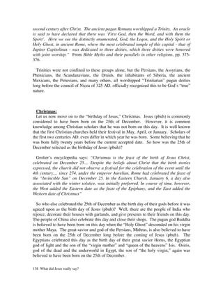 second century after Christ. The ancient pagan Romans worshipped a Trinity. An oracle
is said to have declared that there was ‘First God, then the Word, and with them the
Spirit’. Here we see the distinctly enumerated, God, the Logos, and the Holy Spirit or
Holy Ghost, in ancient Rome, where the most celebrated temple of this capital - that of
Jupiter Capitolinus - was dedicated to three deities, which three deities were honored
with joint worship.” From Bible Myths and their parallels in other religions, pp. 375-
376.

  Trinities were not confined to these groups alone, but the Persians, the Assyrians, the
Phenicians, the Scandanavians, the Druids, the inhabitants of Siberia, the ancient
Mexicans, the Peruvians, and many others, all worshipped “Trinitarian” pagan deities
long before the council of Nicea of 325 AD. officially recognized this to be God’s “true”
nature.



  Christmas:
  Let us now move on to the “birthday of Jesus,” Christmas. Jesus (pbuh) is commonly
considered to have been born on the 25th of December. However, it is common
knowledge among Christian scholars that he was not born on this day. It is well known
that the first Christian churches held their festival in May, April, or January. Scholars of
the first two centuries AD. even differ in which year he was born. Some believing that he
was born fully twenty years before the current accepted date. So how was the 25th of
December selected as the birthday of Jesus (pbuh)?

  Grolier’s encyclopedia says: “Christmas is the feast of the birth of Jesus Christ,
celebrated on December 25.... Despite the beliefs about Christ that the birth stories
expressed, the church did not observe a festival for the celebration of the event until the
4th century.... since 274, under the emperor Aurelian, Rome had celebrated the feast of
the “Invincible Sun” on December 25. In the Eastern Church, January 6, a day also
associated with the winter solstice, was initially preferred. In course of time, however,
the West added the Eastern date as the feast of the Epiphany, and the East added the
Western date of Christmas”

  So who else celebrated the 25th of December as the birth day of their gods before it was
agreed upon as the birth day of Jesus (pbuh)? Well, there are the people of India who
rejoice, decorate their houses with garlands, and give presents to their friends on this day.
The people of China also celebrate this day and close their shops. The pagan god Buddha
is believed to have been born on this day when the “Holy Ghost” descended on his virgin
mother Maya. The great savior and god of the Persians, Mithras, is also believed to have
been born on the 25th of December long before the coming of Jesus (pbuh). The
Egyptians celebrated this day as the birth day of their great savior Horus, the Egyptian
god of light and the son of the “virgin mother” and “queen of the heavens” Isis. Osiris,
god of the dead and the underworld in Egypt, the son of “the holy virgin,” again was
believed to have been born on the 25th of December.

138 What did Jesus really say?
 