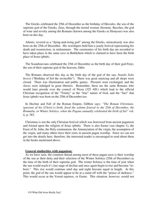 The Greeks celebrated the 25th of December as the birthday of Hercules, the son of the
supreme god of the Greeks, Zeus, through the mortal woman Alcmene. Bacchus, the god
of wine and revelry among the Romans (known among the Greeks as Dionysus) was also
born on this day.

  Adonis, revered as a “dying-and-rising god” among the Greeks, miraculously was also
born on the 25th of December. His worshipers held him a yearly festival representing his
death and resurrection, in midsummer. The ceremonies of his birth day are recorded to
have taken place in the same cave in Bethlehem which is claimed to have been the birth
place of Jesus (pbuh).

  The Scandinavians celebrated the 25th of December as the birth day of their god Freyr,
the son of their supreme god of the heavens, Odin.

  The Romans observed this day as the birth day of the god of the sun, Natalis Solis
Invicti (“Birthday of Sol the invincible”). There was great rejoicing and all shops were
closed. There was illumination and public games. Presents were exchanged, and the
slaves were indulged in great liberties. Remember, these are the same Romans who
would later preside over the council of Nicea (325 AD.) which lead to the official
Christian recognition of the “Trinity” as the “true” nature of God, and the “fact” that
Jesus (pbuh) was born on the 25th of December too.

   In Decline and Fall of the Roman Empire, Gibbon says: “The Roman Christians,
ignorant of his (Christ’s) birth, fixed the solemn festival to the 25th of December, the
Brumalia, or Winter Solstice, when the Pagans annually celebrated the birth of Sol” vol.
ii, p. 383.

  Christmas is not the only Christian festival which was borrowed from ancient paganism
and foisted upon the religion of Jesus (pbuh). There is also Easter (see chapter 1), the
Feast of St. John, the Holy communion, the Annunciation of the virgin, the assumption of
the virgin, and many others have their roots in ancient pagan worship. Since we can not
get into the details here, therefore, the interested reader is encouraged to read about them
in the books mentioned above.


  General similarities with paganism:
  As we have seen, the common thread among most of these pagan sects is their worship
of the sun as their deity and their selection of the Winter Solstice (25th of December) as
the time of the birth of their supreme god. The winter Solstice is the time of year when
the sun would reach it’s last stage of decline and once again begin to rise and become “re-
born.” This rise would continue until day and night become equal in length. At this
point, the god of the sun would appear to be at a stand off with the “prince of darkness.”
This would occur at the Vernal equinox, or Easter. This situation, however, would not




   139 What Did Jesus Really Say?
 