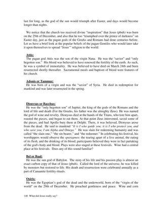 last for long, as the god of the sun would triumph after Easter, and days would become
longer than nights.

   We notice that the church too received divine “inspiration” that Jesus (pbuh) was born
on the 25th of December, and also that he too “triumphed over the prince of darkness” on
Easter day, just as the pagan gods of the Greeks and Romans had done centuries before.
Let us have a brief look at the popular beliefs of the pagan Gentiles who would later take
it upon themselves to spread “Jesus’” religion to the world:

  Attis:
  The pagan god Attis was the son of the virgin Nana. He was the “savior” and “only
begotten son.” His blood was believed to have renewed the fertility of the earth. As such,
he was a symbol of immortality. He was believed to have died on March 24th and been
resurrected shortly thereafter. Sacramental meals and baptism of blood were features of
his church.

 Adonis or Tammuz:
 He was born of a virgin and was the “savior” of Syria. He died in redemption for
mankind and was later resurrected in the spring.



  Dionysus or Bacchus:
  He was the “only begotten son” of Jupiter, the king of the gods of the Romans and the
lord of life and death (For the Greeks, his father was the almighty Zeus). He was named
the god of wine and revelry. Dionysus died at the hands of the Titans, who tore him apart,
roasted the pieces, and began to eat them. At that point Zeus intervened, saved some of
the pieces, and had Apollo bury them at Delphi. There, it was believed, Dionysus arose
from the dead. He said to mankind “It is I who guide you; it is I who protect you, and
who save you; I am Alpha and Omega.” He was slain for redeeming humanity and was
called “the slain one,” “the sin bearer,” and “the redeemer.” In celebrating his festival, his
worshippers would observe the sparagmos: the tearing apart of a live animal, the eating
of its flesh, and the drinking of its blood; participants believed they were in fact partaking
of the god's body and blood. Plays were also staged at these festivals. Wine had a central
place at his festivals. Does any of this sound familiar?

  Bel or Baal:
  He was the sun god of Babylon. The story of his life and his passion play is almost an
exact carbon copy of that of Jesus (pbuh). Called the lord of the universe, he was killed
by monsters but restored to life. His death and resurrection were celebrated annually as a
part of Canaanite fertility rituals.

 Osiris:
 He was the Egyptian’s god of the dead and the underworld, born of the “virgin of the
world” on the 29th of December. He preached gentleness and peace. Wine and corn

140 What did Jesus really say?
 
