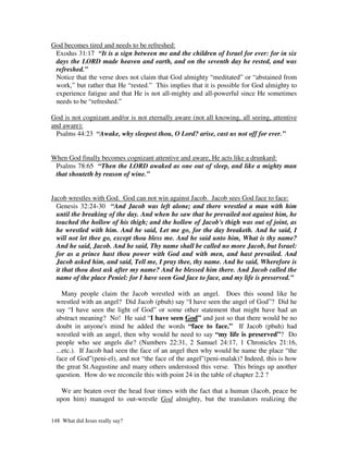 God becomes tired and needs to be refreshed:
 Exodus 31:17 “It is a sign between me and the children of Israel for ever: for in six
 days the LORD made heaven and earth, and on the seventh day he rested, and was
 refreshed.”
 Notice that the verse does not claim that God almighty “meditated” or “abstained from
 work,” but rather that He “rested.” This implies that it is possible for God almighty to
 experience fatigue and that He is not all-mighty and all-powerful since He sometimes
 needs to be “refreshed.”

God is not cognizant and/or is not eternally aware (not all knowing, all seeing, attentive
and aware):
  Psalms 44:23 “Awake, why sleepest thou, O Lord? arise, cast us not off for ever.”


When God finally becomes cognizant attentive and aware, He acts like a drunkard:
 Psalms 78:65 “Then the LORD awaked as one out of sleep, and like a mighty man
 that shouteth by reason of wine.”


Jacob wrestles with God. God can not win against Jacob. Jacob sees God face to face:
  Genesis 32:24-30 “And Jacob was left alone; and there wrestled a man with him
  until the breaking of the day. And when he saw that he prevailed not against him, he
  touched the hollow of his thigh; and the hollow of Jacob's thigh was out of joint, as
  he wrestled with him. And he said, Let me go, for the day breaketh. And he said, I
  will not let thee go, except thou bless me. And he said unto him, What is thy name?
  And he said, Jacob. And he said, Thy name shall be called no more Jacob, but Israel:
  for as a prince hast thou power with God and with men, and hast prevailed. And
  Jacob asked him, and said, Tell me, I pray thee, thy name. And he said, Wherefore is
  it that thou dost ask after my name? And he blessed him there. And Jacob called the
  name of the place Peniel: for I have seen God face to face, and my life is preserved.”

     Many people claim the Jacob wrestled with an angel. Does this sound like he
  wrestled with an angel? Did Jacob (pbuh) say “I have seen the angel of God”? Did he
  say “I have seen the light of God” or some other statement that might have had an
  abstract meaning? No! He said “I have seen God” and just so that there would be no
  doubt in anyone's mind he added the words “face to face.” If Jacob (pbuh) had
  wrestled with an angel, then why would he need to say “my life is preserved”? Do
  people who see angels die? (Numbers 22:31, 2 Samuel 24:17, 1 Chronicles 21:16,
  ...etc.). If Jacob had seen the face of an angel then why would he name the place “the
  face of God”(peni-el), and not “the face of the angel”(peni-malak)? Indeed, this is how
  the great St.Augustine and many others understood this verse. This brings up another
  question. How do we reconcile this with point 24 in the table of chapter 2.2 ?

   We are beaten over the head four times with the fact that a human (Jacob, peace be
  upon him) managed to out-wrestle God almighty, but the translators realizing the


148 What did Jesus really say?
 