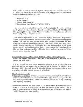 fallacy of this concoction continually try to re-interpret this verse and make excuses for
 it. Notice how we are beaten over the head not once, but four times with the fact that
 this was GOD who was beaten by Jacob:

   1) “I have seen GOD.”
   2) “FACE to FACE.”
   3) “And my life is preserved.”
   4) They called the place “Peniel” (“FACE OF GOD”).

   Are we now to believe that God wrestled with Jacob all night, He resorted to hitting
 Jacob (pbuh) below the belt, and in the end was still bested by Jacob (“I will not let
 thee go, except thou bless me”)? When someone has you in a headlock and tells you:
 “do as I tell you,” is he victorious or not?

   God forbid! High exalted is He! Illustrious! Mighty! Magnificent! All-powerful!
 Neither Moses nor Jacob would ever make such a claim. Nor would the other prophets
 of God. The great and noble prophets would never dare to claim that God had been
 reduced to a punching bag to further their own egos. Notice how it is not sufficient to
 humbly prostrate oneself before God, bowing down and beseeching Him for His favors
 in earnest prayer and in all submission. Rather it is necessary to slap Him silly and beat
 Him into the ground then force Him to bless the victor. Is this not preposterous? Does
 this not reek of tampering fingers?


God regrets his actions, God can not see the future, God can not change the past:
 Genesis 6:6 “And it repented the LORD that he had made man on the earth, and it
 grieved him at his heart.”

  It is not possible to regret doing something unless the result of this action was
something bad that had not been foreseen and can not be changed. In Webster's New
Dictionary (1990), the word “repent” is defined as follows: to regret, sorrow for, to wish
to have been otherwise what one has done or left undone.

Thus, God is claimed to be:
1) Unable to see the future: If I know for a certainty that performing “action” will result
  in “result,” then when “result” comes about I will not regret it unless I was forced in the
  first place to perform “action.” There is a difference between “not liking” something
  and “regretting” something.

2) Unable to change the past if he wanted to: As per the above Webster's definition, to
  repent is to “wish to have been otherwise what one has done or left undone.” But if
  God is capable of doing all things, as a Muslim believes, then he does not need to
  “wish.” He can decree it and it will be.




   149 What Did Jesus Really Say?
 