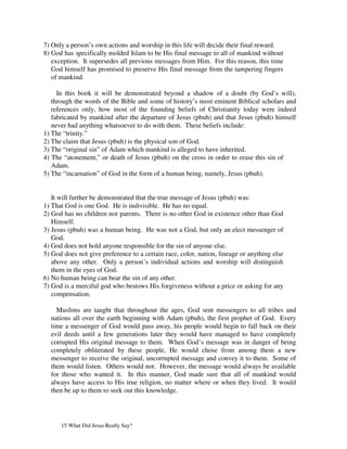 7) Only a person’s own actions and worship in this life will decide their final reward.
8) God has specifically molded Islam to be His final message to all of mankind without
   exception. It supersedes all previous messages from Him. For this reason, this time
   God himself has promised to preserve His final message from the tampering fingers
   of mankind.

     In this book it will be demonstrated beyond a shadow of a doubt (by God’s will),
   through the words of the Bible and some of history’s most eminent Biblical scholars and
   references only, how most of the founding beliefs of Christianity today were indeed
   fabricated by mankind after the departure of Jesus (pbuh) and that Jesus (pbuh) himself
   never had anything whatsoever to do with them. These beliefs include:
1) The “trinity.”
2) The claim that Jesus (pbuh) is the physical son of God.
3) The “original sin” of Adam which mankind is alleged to have inherited.
4) The “atonement,” or death of Jesus (pbuh) on the cross in order to erase this sin of
   Adam.
5) The “incarnation” of God in the form of a human being, namely, Jesus (pbuh).


   It will further be demonstrated that the true message of Jesus (pbuh) was:
1) That God is one God. He is indivisible. He has no equal.
2) God has no children nor parents. There is no other God in existence other than God
   Himself.
3) Jesus (pbuh) was a human being. He was not a God, but only an elect messenger of
   God.
4) God does not hold anyone responsible for the sin of anyone else.
5) God does not give preference to a certain race, color, nation, lineage or anything else
   above any other. Only a person’s individual actions and worship will distinguish
   them in the eyes of God.
6) No human being can bear the sin of any other.
7) God is a merciful god who bestows His forgiveness without a price or asking for any
   compensation.

    Muslims are taught that throughout the ages, God sent messengers to all tribes and
  nations all over the earth beginning with Adam (pbuh), the first prophet of God. Every
  time a messenger of God would pass away, his people would begin to fall back on their
  evil deeds until a few generations later they would have managed to have completely
  corrupted His original message to them. When God’s message was in danger of being
  completely obliterated by these people, He would chose from among them a new
  messenger to receive the original, uncorrupted message and convey it to them. Some of
  them would listen. Others would not. However, the message would always be available
  for those who wanted it. In this manner, God made sure that all of mankind would
  always have access to His true religion, no matter where or when they lived. It would
  then be up to them to seek out this knowledge.




      15 What Did Jesus Really Say?
 