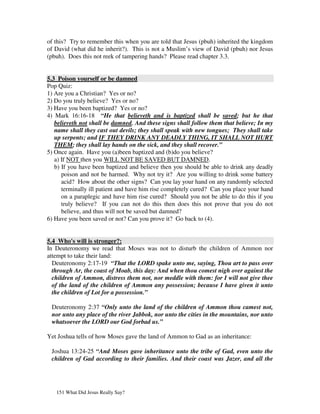of this? Try to remember this when you are told that Jesus (pbuh) inherited the kingdom
of David (what did he inherit?). This is not a Muslim’s view of David (pbuh) nor Jesus
(pbuh). Does this not reek of tampering hands? Please read chapter 3.3.


5.3 Poison yourself or be damned
Pop Quiz:
1) Are you a Christian? Yes or no?
2) Do you truly believe? Yes or no?
3) Have you been baptized? Yes or no?
4) Mark 16:16-18 “He that believeth and is baptized shall be saved; but he that
   believeth not shall be damned. And these signs shall follow them that believe; In my
   name shall they cast out devils; they shall speak with new tongues; They shall take
   up serpents; and IF THEY DRINK ANY DEADLY THING, IT SHALL NOT HURT
   THEM; they shall lay hands on the sick, and they shall recover.”
5) Once again. Have you (a)been baptized and (b)do you believe?
   a) If NOT then you WILL NOT BE SAVED BUT DAMNED.
   b) If you have been baptized and believe then you should be able to drink any deadly
      poison and not be harmed. Why not try it? Are you willing to drink some battery
      acid? How about the other signs? Can you lay your hand on any randomly selected
      terminally ill patient and have him rise completely cured? Can you place your hand
      on a paraplegic and have him rise cured? Should you not be able to do this if you
      truly believe? If you can not do this then does this not prove that you do not
      believe, and thus will not be saved but damned?
6) Have you been saved or not? Can you prove it? Go back to (4).


5.4 Who's will is stronger?:
In Deuteronomy we read that Moses was not to disturb the children of Ammon nor
attempt to take their land:
  Deuteronomy 2:17-19 “That the LORD spake unto me, saying, Thou art to pass over
  through Ar, the coast of Moab, this day: And when thou comest nigh over against the
  children of Ammon, distress them not, nor meddle with them: for I will not give thee
  of the land of the children of Ammon any possession; because I have given it unto
  the children of Lot for a possession.”

 Deuteronomy 2:37 “Only unto the land of the children of Ammon thou camest not,
 nor unto any place of the river Jabbok, nor unto the cities in the mountains, nor unto
 whatsoever the LORD our God forbad us.”

Yet Joshua tells of how Moses gave the land of Ammon to Gad as an inheritance:

 Joshua 13:24-25 “And Moses gave inheritance unto the tribe of Gad, even unto the
 children of Gad according to their families. And their coast was Jazer, and all the




   151 What Did Jesus Really Say?
 