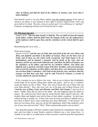 cities of Gilead, and half the land of the children of Ammon, unto Aroer that is
  before Rabbah;”

God himself vowed to not give Moses (pbuh) even the smallest portion of the land of
Ammon, yet Moses is now claimed to have taken it anyway (against God's will?) and
given half of it to Gad. Was this a slip of a scribe's pen? Is it a difference in “spelling”?
Centuries of tampering with the word of God has left it’s mark.


5.5 Who bears the sin?:
  Ezekiel 18:20 “The soul that sinneth, it shall die. The son shall not bear the iniquity
  of the father, neither shall the father bear the iniquity of the son: the righteousness
  of the righteous shall be upon him, and the wickedness of the wicked shall be upon
  him.”

Remembering this, let us read:......

Noah curses Canaan:
 Genesis 9:18-25 “And the sons of Noah, that went forth of the ark, were Shem, and
 Ham, and Japheth: and Ham is the father of Canaan. These are the three sons of
 Noah: and of them was the whole earth overspread. And Noah began to be an
 husbandman, and he planted a vineyard: And he drank of the wine, and was
 drunken; and he was uncovered within his tent. And Ham, the father of Canaan, saw
 the nakedness of his father, and told his two brethren without. And Shem and
 Japheth took a garment, and laid it upon both their shoulders, and went backward,
 and covered the nakedness of their father; and their faces were backward, and they
 saw not their father's nakedness. And Noah awoke from his wine, and knew what his
 younger son had done unto him. And he said, Cursed be Canaan; a servant of
 servants shall he be unto his brethren.”

  If for a moment we are to believe this story. And we are to believe that Noah(pbuh)
would drink till he became falling-down drunk and naked. And we are to somehow
assign the blame for this to Ham. Then, why curse Canaan (the son of Ham) why not
curse Ham directly? Also, why curse only one of the four sons of Ham (Genesis 10:6
“And the sons of Ham; Cush, and Mizraim, and Phut, and Canaan.”) and not all of
them? Further, Ham did not uncover his father. He only happened upon his father by
chance. He could not have known that he would find his father naked in the tent. His
brothers Shem and Japheth were told by Ham of their father's condition. So they knew
without having to actually see. If their roles were reversed, and Shem or Japheth were to
have been in Ham's shoes, what would they have done differently? Is this justice? If I
burn my own house down, and you call the fire department, shall I then randomly select
one of your sons and curse him? Why? What could possibly justify such an action?

  One thing that people in Western countries today find hard to comprehend is that in the
past, and even today in many Eastern countries, tribalism was a very strong force. A
scandal in one tribe or an indiscretion of their ancestors would be powerful ammunition

152 What did Jesus really say?
 