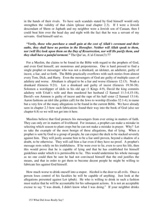 in the hands of their rivals. To have such scandals stated by God himself would only
strengthen the validity of that claim (please read chapter 2.3). If I were a Jewish
descendant of Shem or Japhath and my neighbor were a Jewish son of Canaan, then I
could beat him over the head day and night with the fact that he was a servant of my
servants. God himself said so.

  “Verily, those who purchase a small gain at the cost of Allah's covenant and their
oaths, they shall have no portion in the Hereafter. Neither will Allah speak to them,
nor (will He) look upon them on the Day of Resurrection, nor will He purify them, and
they shall have a painful torment.” The Qur’an, A’al-Umran(3):77

  For a Muslim, the claims to be found in the Bible with regard to the prophets of God,
and even God himself, are monstrous and preposterous. One is hard pressed to find a
single prophet or messenger who was not a drunkard, an idolater, an adulterer, guilty of
incest, a liar, and so forth. The Bible practically overflows with such stories from almost
every Tom, Dick, and Harry. Even the messengers of God are guilty of multiple cases of
adultery and worse. Abraham is alleged to be a liar and worse (Genesis 12:13). Noah a
drunkard (Genesis 9:21). Lot a drunkard and guilty of incest (Genesis 19:30-38).
Solomon a worshipper of idols in his old age (1 Kings 4-9), David the king commits
adultery with Uriah’s wife and then murdered her husband (2 Samuel 11:3-4,15-18),
David's son Ammon is guilty of incest and the rape of his half sister (2 Samuel 13:14).
Aaron fashions an idol (the golden calf) for the Jews to worship (Exodus 32:1-4), to name
but a very few of the many allegations to be found in the current Bible. We have already
seen in chapter 2.3 how such fabrications found their way into the book of God (also see
chapter 6.8) so we will not get into it here.

  Muslims believe that God protects his messengers from ever erring in matters of faith.
They can only err in matters of livelihood. For instance, a prophet can make a mistake in
selecting which season to plant crops but he can not make a mistake in prayer. Why? Let
us take the example of the most benign of these allegations, that of lying. When a
prophet is sent by God to a group of people, he can expect the deck to be stacked severely
against him. They will justly assume him to be a liar until proven, beyond a shadow of a
doubt, to be otherwise. They will call him a liar even if they have no proof. A prophet's
message rests solely on his truthfulness. If he were ever to lie, even to save his life, then
this would prove that he is capable of lying and that he has established for himself
guidelines under which it is permissible to lie. This would undermine his whole message
as no one could then be sure he had not convinced himself that the end justifies the
means, and that in order to get them to become decent people he might be willing to
fabricate lies against God himself.

  How much worse to drink oneself into a stupor. Alcohol is the door to all evils. Once a
person loses control of his faculties he will be capable of anything. Just look at the
allegations presented against Lot (pbuh). He who is willing to drink in such a fashion
must realize that he will be accountable for his subsequent actions. It is not an acceptable
excuse to say “I was drunk, I didn't know what I was doing.” If your neighbor drinks



   153 What Did Jesus Really Say?
 