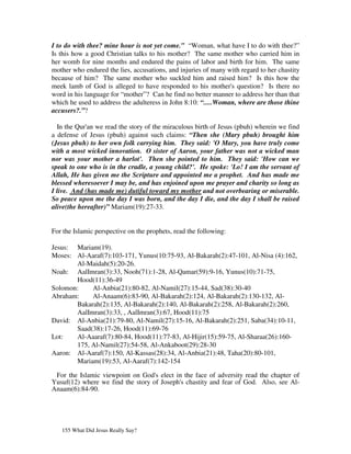 I to do with thee? mine hour is not yet come.” “Woman, what have I to do with thee?”
Is this how a good Christian talks to his mother? The same mother who carried him in
her womb for nine months and endured the pains of labor and birth for him. The same
mother who endured the lies, accusations, and injuries of many with regard to her chastity
because of him? The same mother who suckled him and raised him? Is this how the
meek lamb of God is alleged to have responded to his mother's question? Is there no
word in his language for “mother”? Can he find no better manner to address her than that
which he used to address the adulteress in John 8:10: “.....Woman, where are those thine
accusers?.”?

  In the Qur'an we read the story of the miraculous birth of Jesus (pbuh) wherein we find
a defense of Jesus (pbuh) against such claims: “Then she (Mary pbuh) brought him
(Jesus pbuh) to her own folk carrying him. They said: 'O Mary, you have truly come
with a most wicked innovation. O sister of Aaron, your father was not a wicked man
nor was your mother a harlot'. Then she pointed to him. They said: 'How can we
speak to one who is in the cradle, a young child?'. He spoke: 'Lo! I am the servant of
Allah, He has given me the Scripture and appointed me a prophet. And has made me
blessed wheresoever I may be, and has enjoined upon me prayer and charity so long as
I live. And (has made me) dutiful toward my mother and not overbearing or miserable.
So peace upon me the day I was born, and the day I die, and the day I shall be raised
alive(the hereafter)” Mariam(19):27-33.


For the Islamic perspective on the prophets, read the following:

Jesus: Mariam(19).
Moses: Al-Aaraf(7):103-171, Yunus(10:75-93, Al-Bakarah(2):47-101, Al-Nisa (4):162,
       Al-Maidah(5):20-26.
Noah: AalImran(3):33, Nooh(71):1-28, Al-Qamar(59):9-16, Yunus(10):71-75,
       Hood(11):36-49
Solomon:    Al-Anbia(21):80-82, Al-Namil(27):15-44, Sad(38):30-40
Abraham:    Al-Anaam(6):83-90, Al-Bakarah(2):124, Al-Bakarah(2):130-132, Al-
       Bakarah(2):135, Al-Bakarah(2):140, Al-Bakarah(2):258, Al-Bakarah(2):260,
       AalImran(3):33, , AalImran(3):67, Hood(11):75
David: Al-Anbia(21):79-80, Al-Namil(27):15-16, Al-Bakarah(2):251, Saba(34):10-11,
       Saad(38):17-26, Hood(11):69-76
Lot:   Al-Aaaraf(7):80-84, Hood(11):77-83, Al-Hijir(15):59-75, Al-Sharaa(26):160-
       175, Al-Namil(27):54-58, Al-Ankaboot(29):28-30
Aaron: Al-Aaraf(7):150, Al-Kassas(28):34, Al-Anbia(21):48, Taha(20):80-101,
       Mariam(19):53, Al-Aaraf(7):142-154

 For the Islamic viewpoint on God's elect in the face of adversity read the chapter of
Yusuf(12) where we find the story of Joseph's chastity and fear of God. Also, see Al-
Anaam(6):84-90.




   155 What Did Jesus Really Say?
 