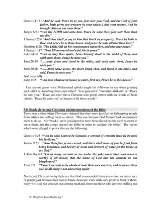 Genesis 43:23 “And he said, Peace be to you, fear not: your God, and the God of your
            father, hath given you treasure in your sacks: I had your money. And he
            brought Simeon out unto them.”
Judges 6:23 “And the LORD said unto him, Peace be unto thee; fear not: thou shalt
            not die.”
1 Samuel 25:6 “And thus shall ye say to him that liveth in prosperity, Peace be both to
            thee, and peace be to thine house, and peace be unto all that thou hast.”
Numbers 6:26 “The LORD lift up his countenance upon thee, and give thee peace.”
1 Samuel 1:17 “Then Eli answered and said, Go in peace”
Luke 24:36 “And as they thus spake, Jesus himself stood in the midst of them, and
            saith unto them, Peace be unto you.”
John 20:19 “.....came Jesus and stood in the midst, and saith unto them, Peace be
            unto you.”
John 20:26 “........then came Jesus, the doors being shut, and stood in the midst, and
            said, Peace be unto you.”
And especially:
Luke 10:5 “And into whatsoever house ye enter, first say, Peace be to this house.”

  Can anyone guess what Muhammad (pbuh) taught his followers to say when greeting
each other or departing from each other? You guessed it! “Assalam alaikum” or “Peace
be unto you.” Have you ever met a Christian who greets others with the words of Jesus
(pbuh): “Peace be unto you” or departs with those words?


5.8 Black slaves and Christian misinterpretation of the Bible
There was a time when Christians claimed that they were justified in kidnapping people
from Africa and selling them as slaves. This was because God himself had commanded
them to do so. All “blacks” were considered to have been placed on this earth in order to
serve them, and the clergy quoted the Bible in order to validate this belief. The verses
which were alleged to prove this are the following:

Genesis 9:25 “And he said, Cursed be Canaan; a servant of servants shall he be unto
           his brethren.”
Joshua 9:23 “Now therefore ye are cursed, and there shall none of you be freed from
           being bondmen, and hewers of wood and drawers of water for the house of
           my God.”
1 Timothy 6:1 “Let as many servants as are under the yoke count their own masters
           worthy of all honor, that the name of God and his doctrine be not
           blasphemed.”
Titus 2:9 “Exhort servants to be obedient unto their own masters, and to please them
           well in all things; not answering again”

No decent Christian today believes that God commanded them to enslave an entire race
of people just because their skin is black, however, even with such proof in front of them,
many will still not concede that among mankind, there are those who are both willing and



   157 What Did Jesus Really Say?
 