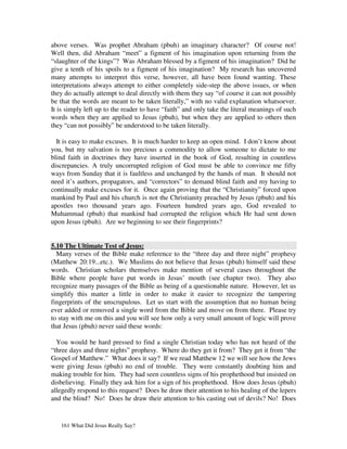 above verses. Was prophet Abraham (pbuh) an imaginary character? Of course not!
Well then, did Abraham “meet” a figment of his imagination upon returning from the
“slaughter of the kings”? Was Abraham blessed by a figment of his imagination? Did he
give a tenth of his spoils to a figment of his imagination? My research has uncovered
many attempts to interpret this verse, however, all have been found wanting. These
interpretations always attempt to either completely side-step the above issues, or when
they do actually attempt to deal directly with them they say “of course it can not possibly
be that the words are meant to be taken literally,” with no valid explanation whatsoever.
It is simply left up to the reader to have “faith” and only take the literal meanings of such
words when they are applied to Jesus (pbuh), but when they are applied to others then
they “can not possibly” be understood to be taken literally.

  It is easy to make excuses. It is much harder to keep an open mind. I don’t know about
you, but my salvation is too precious a commodity to allow someone to dictate to me
blind faith in doctrines they have inserted in the book of God, resulting in countless
discrepancies. A truly uncorrupted religion of God must be able to convince me fifty
ways from Sunday that it is faultless and unchanged by the hands of man. It should not
need it’s authors, propagators, and “correctors” to demand blind faith and my having to
continually make excuses for it. Once again proving that the “Christianity” forced upon
mankind by Paul and his church is not the Christianity preached by Jesus (pbuh) and his
apostles two thousand years ago. Fourteen hundred years ago, God revealed to
Muhammad (pbuh) that mankind had corrupted the religion which He had sent down
upon Jesus (pbuh). Are we beginning to see their fingerprints?


5.10 The Ultimate Test of Jesus:
  Many verses of the Bible make reference to the “three day and three night” prophesy
(Matthew 20:19...etc.). We Muslims do not believe that Jesus (pbuh) himself said these
words. Christian scholars themselves make mention of several cases throughout the
Bible where people have put words in Jesus’ mouth (see chapter two). They also
recognize many passages of the Bible as being of a questionable nature. However, let us
simplify this matter a little in order to make it easier to recognize the tampering
fingerprints of the unscrupulous. Let us start with the assumption that no human being
ever added or removed a single word from the Bible and move on from there. Please try
to stay with me on this and you will see how only a very small amount of logic will prove
that Jesus (pbuh) never said these words:

  You would be hard pressed to find a single Christian today who has not heard of the
“three days and three nights” prophesy. Where do they get it from? They get it from “the
Gospel of Matthew.” What does it say? If we read Matthew 12 we will see how the Jews
were giving Jesus (pbuh) no end of trouble. They were constantly doubting him and
making trouble for him. They had seen countless signs of his prophethood but insisted on
disbelieving. Finally they ask him for a sign of his prophethood. How does Jesus (pbuh)
allegedly respond to this request? Does he draw their attention to his healing of the lepers
and the blind? No! Does he draw their attention to his casting out of devils? No! Does


   161 What Did Jesus Really Say?
 
